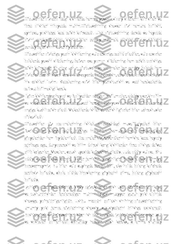 O’quvchilar o’z atrofidagi kishilarda hamma yaxshi axloqiy sifatlarni ko’rishlari va
ibrat   olishlari   nihoyatda   muhim.O’qituvchining   shaxsan   o’zi   namuna   bo’lishi,
ayniqsa,   yoshlarga   kata   ta’sir   ko’rsatadi.   Ular   o’qituvchining   darsda   va   hayotda
o’zini   qanday   tutishini,   kishilar   bilan   qanday   muomala   qilishini,   o’z   vazifalarini
qanday bajarishini kuzatib yuradilar.
O’quvchilar o’zlariga yaqin kishilarning xulq-atvoriga taqlid qiladilar, xulq-atvorlar
bolalarda   yaxshi   sifatlarning,   ba’zan   esa   yomon   sifatlarning   ham   tarkib   topishiga
ta’sir   ko’rsatadi.   Shuning   uchun   o’qituvchi   va   ota-onalar   har   qanday   holatda   ham
o’zlarini tuta bilishlari kerak. Ular qayerda bo’lishmasin, atroflarida bolalar borligini
his   etishlari   lozim.   Kattalarning   so’zi   bilan   yurishturishi   va   xatti-harakatlarida
tafovut bo’lmasligi kerak.
Ilg’or kishilarning hayoti va faoliyatidan olingan ma’lumotlar, adabiy asar,kinofilm
va   spektakllar   qahramonlarining   xatti-harakatidagi   yaxshi   namunalar   bolalarning
ongiga kuchli ta’sir qiladi. Maktablarda ishlab chiqarish ilg’orlari bilan uchrashuvlar
o’tkaziladi.
O’quvchilar   o’z   ota-onalarining   ishlab   chiqarishdagi   muvaffaqiyatlari   bilan
faxrlanadilar,   ularga   taqlid   qilishga   intiladilar.   Namunada   xalq   pedagogikasi
g’oyalaridan ham foydalaniladi. Ota-onalar o’z farzandlarini hamisha katta hayotiy
tajribaga   ega,   dunyoqarashi   va   bilim   doirasi   keng   kishilardan   ibrat   olishga   da’vat
qilib kelganlar. Masalan, «qush uyasida ko’rganini qiladi». Juda oddiy xulosa. Shu
oddiy   xulosa   ostida   qancha   fikrlar   jamlanib   yotganligini   hamisha   ham   fahmiga
boravermaymiz.   Bu   bilan   xalq   «uyingda   tartibli   bo’l,   aks   holda   bolang   ko’chada
tartibsiz   bo’ladi»,   «bola   oldida   birovlarning   g’iybatini   qilma,   bolang   g’iybatchi
bo’ladi».
Izohlash   –   tarbiyalanuvchiga   hissiy-og’zaki   ta’sir   etish   usuli.   Izohlashning   hikoya
va   tushuntirishdan   farqlanadigan   muhim   belgisi   muayyan   guruh   yoki   alohida
shaxsga   yo’naltirilganligidir.   Ushbu   metodni   qo’llash   sinfning   o’quvchilarining
umumiy   yoki   jamoa   a’zolarining   shaxsiy   xususiyatlarini   bilishga   asoslanadi.
Boshlang’ich   sinf   o’quvchilari   bilan   ish   olib   borishda   izohlashning   elementar   usul
va   vositalari   qo’llaniladi:   «Shunday   harakat   qilish   kerak»,   «Hamma   shunday 