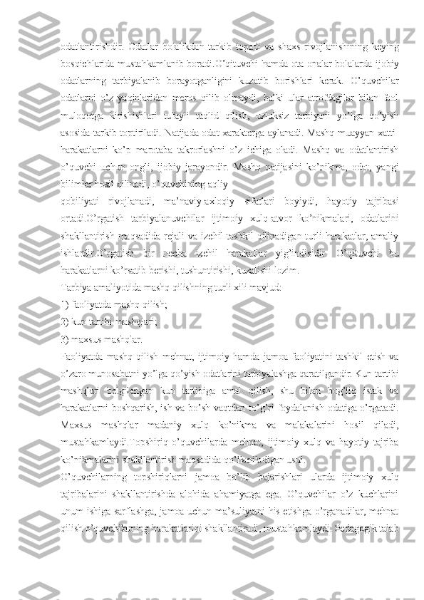 odatlantirishdir.   Odatlar   bolalikdan   tarkib   topadi   va   shaxs   rivojlanishining   keying
bosqichlarida mustahkamlanib boradi.O’qituvchi hamda ota-onalar bolalarda ijobiy
odatlarning   tarbiyalanib   borayotganligini   kuzatib   borishlari   kerak.   O’quvchilar
odatlarni   o’z   yaqinlaridan   meros   qilib   olmaydi,   balki   ular   atrofdagilar   bilan   faol
muloqotga   kirishishlari   tufayli   taqlid   qilish,   uzluksiz   tarbiyani   yo’lga   qo’yish
asosida tarkib toptiriladi. Natijada odat xarakterga aylanadi. Mashq muayyan xatti-
harakatlarni   ko’p   marotaba   takrorlashni   o’z   ichiga   oladi.   Mashq   va   odatlantirish
o’quvchi   uchun   ongli,   ijobiy   jarayondir.   Mashq   natijasini   ko’nikma,   odat,   yangi
bilimlar hosil qilinadi, o’quvchining aqliy
qobiliyati   rivojlanadi,   ma’naviy-axloqiy   sifatlari   boyiydi,   hayotiy   tajribasi
ortadi.O’rgatish   tarbiyalanuvchilar   ijtimoiy   xulq-atvor   ko’nikmalari,   odatlarini
shakllantirish  maqsadida  rejali   va  izchil  tashkil  qilinadigan  turli   harakatlar,  amaliy
ishlardir.O’rgatish   bir   necha   izchil   harakatlar   yig’indisidir.   O’qituvchi   bu
harakatlarni ko’rsatib berishi, tushuntirishi, kuzatishi lozim.
Tarbiya amaliyotida mashq qilishning turli xili mavjud:
1) faoliyatda mashq qilish;
2) kun tartibi mashqlari;
3) maxsus mashqlar.
Faoliyatda   mashq   qilish   mehnat,   ijtimoiy   hamda   jamoa   faoliyatini   tashkil   etish   va
o’zaro munosabatni yo’lga qo’yish odatlarini tarbiyalashga qaratilgandir. Kun tartibi
mashqlari   belgilangan   kun   tartibiga   amal   qilish,   shu   bilan   bog’liq   istak   va
harakatlarni boshqarish, ish va bo’sh vaqtdan to’g’ri foydalanish odatiga o’rgatadi.
Maxsus   mashqlar   madaniy   xulq   ko’nikma   va   malakalarini   hosil   qiladi,
mustahkamlaydi.Topshiriq   o’quvchilarda   mehnat,   ijtimoiy   xulq   va   hayotiy   tajriba
ko’nikmalarini shakllantirish maqsadida qo’llaniladigan usul.
O’quvchilarning   topshiriqlarni   jamoa   bo’lib   bajarishlari   ularda   ijtimoiy   xulq
tajribalarini   shakllantirishda   alohida   ahamiyatga   ega.   O’quvchilar   o’z   kuchlarini
unum ishiga sarflashga, jamoa uchun ma’suliyatni his etishga o’rganadilar, mehnat
qilish o’quvchilarning harakatlarini shakllantiradi, mustahkamlaydi. Pedagogik talab 