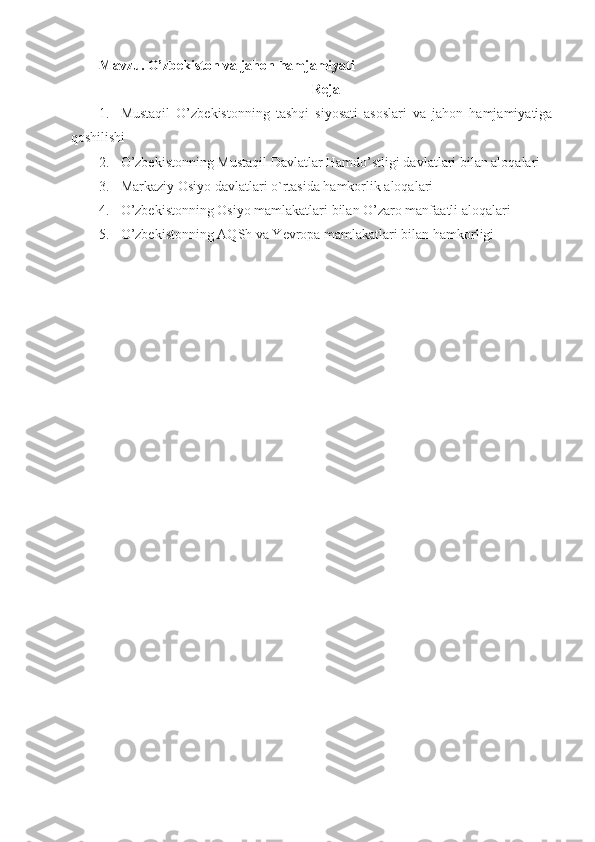 Mavzu. O’zbekiston va jahon hamjamiyati
Reja
1. Mustaqil   O’zbekistonning   tashqi   siyosati   asoslari   va   jahon   hamjamiyatiga
qoshilishi
2. O’zbekistonning Mustaqil Davlatlar Hamdo’stligi davlatlari bilan aloqalari
3. Markaziy Osiyo davlatlari o`rtasida hamkorlik aloqalari
4. O’zbekistonning Osiyo mamlakatlari bilan O’zaro manfaatli aloqalari
5. O’zbekistonning AQSh va Yevropa mamlakatlari bilan hamkorligi 