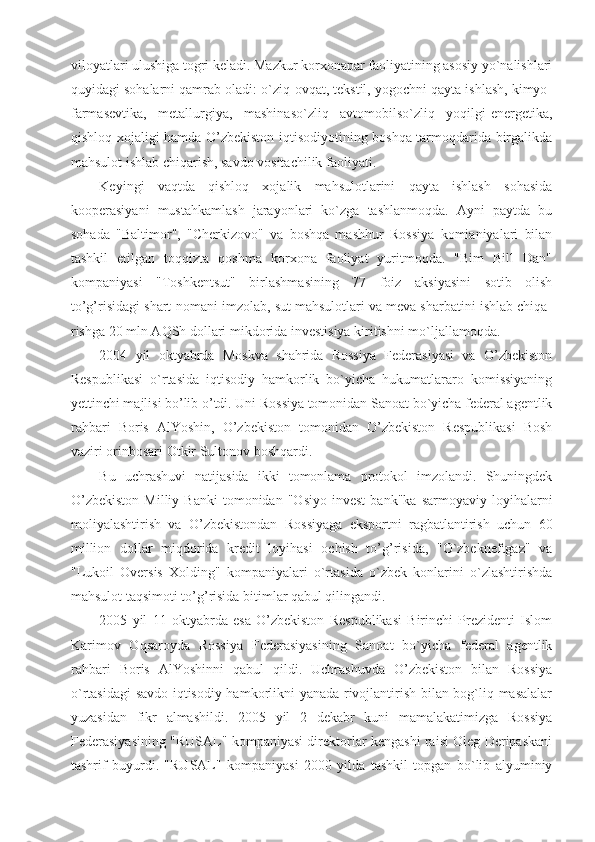 viloyatlari ulushiga togri keladi. Mazkur korxonapar faoliyatining asosiy yo`nalishlari
quyidagi sohalarni qamrab oladi: o`ziq-ovqat, tekstil, yogochni qayta ishlash, kimyo-
farmasevtika,   metallurgiya,   mashinaso`zliq   avtomobilso`zliq   yoqilgi-energetika,
qishloq xojaligi hamda O’zbekiston iqtisodiyotining boshqa tarmoqdarida birgalikda
mahsulot ishlab chiqarish, savdo vositachilik faoliyati.
Keyingi   vaqtda   qishloq   xojalik   mahsulotlarini   qayta   ishlash   sohasida
kooperasiyani   mustahkamlash   jarayonlari   ko`zga   tashlanmoqda.   Ayni   paytda   bu
sohada   "Baltimor",   "Cherkizovo"   va   boshqa   mashhur   Rossiya   komianiyalari   bilan
tashkil   etilgan   toqqizta   qoshma   korxona   faoliyat   yuritmoqda.   "Bim   Bill   Dan"
kompaniyasi   "Toshkentsut"   birlashmasining   77   foiz   aksiyasini   sotib   olish
to’g’risidagi shart-nomani imzolab, sut mahsulotlari va meva sharbatini ishlab chiqa-
rishga 20 mln AQSh dollari mikdorida investisiya kiritishni mo`ljallamoqda.
2004   yil   oktyabrda   Moskva   shahrida   Rossiya   Federasiyasi   va   O’zbekiston
Respublikasi   o`rtasida   iqtisodiy   hamkorlik   bo`yicha   hukumatlararo   komissiyaning
yettinchi majlisi bo’lib o’tdi. Uni Rossiya tomonidan Sanoat bo`yicha federal agentlik
rahbari   Boris   AlYoshin,   O’zbekiston   tomonidan   O’zbekiston   Respublikasi   Bosh
vaziri orinbosari Otkir Sultonov boshqardi. 
Bu   uchrashuvi   natijasida   ikki   tomonlama   protokol   imzolandi.   Shuningdek
O’zbekiston   Milliy  Banki   tomonidan   "Osiyo   invest   bank"ka   sarmoyaviy   loyihalarni
moliyalashtirish   va   O’zbekistondan   Rossiyaga   eksportni   ragbatlantirish   uchun   60
million   dollar   miqdorida   kredit   loyihasi   ochish   to’g’risida,   "O`zbekneftgaz"   va
"Lukoil   Oversis   Xolding"   kompaniyalari   o`rtasida   o`zbek   konlarini   o`zlashtirishda
mahsulot taqsimoti to’g’risida bitimlar qabul qilingandi.
2005   yil   11   oktyabrda   esa   O’zbekiston   Respublikasi   Birinchi   Prezidenti   Islom
Karimov   Oqsaroyda   Rossiya   Federasiyasining   Sanoat   bo`yicha   federal   agentlik
rahbari   Boris   AlYoshinni   qabul   qildi.   Uchrashuvda   O’zbekiston   bilan   Rossiya
o`rtasidagi  savdo iqtisodiy hamkorlikni yanada rivojlantirish bilan bog`liq masalalar
yuzasidan   fikr   almashildi.   2005   yil   2   dekabr   kuni   mamalakatimizga   Rossiya
Federasiyasining "RUSAL" kompaniyasi direktorlar kengashi raisi Oleg Deripaskani
tashrif   buyurdi.   "RUSAL"   kompaniyasi   2000   yilda   tashkil   topgan   bo`lib   alyuminiy 