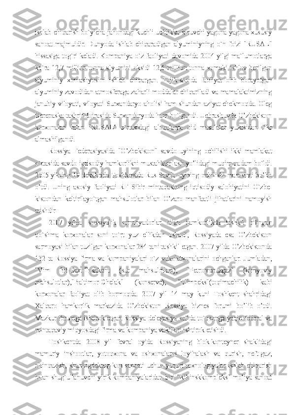 ishlab chiqarish bo`yicha jahondagi kuchli uchlikka kiruvchi yagona yagona xususiy
sanoat   majmuidir.   Dunyoda   ishlab   chiqaradigan   alyuminiyning   o`n   foizi   "RUSAL"
hissasiga tog`ri keladi. Kompaniya o`z faoliyati davomida 2004 yilgi ma`lumotlarga
ko`ra 12,7 million tonna alyumini  oksidi  12,6 million tonna  xomaki  ishlov berilgan
alyuminiy   xomashyosini   ishlab   chiqargan.   Tojikistonda   faoliyat   olib   borayotgan
alyuminiy zavodidan atmosferaga zaharli moddalar chiqariladi va mamalaktimizning
janubiy viloyati, viloyati Surxandaryo aholisi ham shundan aziyat chekmoqda. Oleg
Derepaska tashrif doirasida Surxandaryoda ham bo`lgandi. Uchrashuvda O’zbekiston
korxonalari   bilan   "RUSAL"   o`rtasidagi   aloqalarga   oid   masalalar   yuzasidan   fikr
almashilgandi. 
Rossiya   Federasiyasida   "O’zbekiston"   savdo   uyining   ochilishi   ikki   mamlakat
o`rtasida savdo-iqtisodiy hamkorlikni mustahkamlash yo’lidagi muqim qadam bo`ldi.
2005 yilning 19 dekabrida Toshkentda Rus Savdo uyining ochilishi marosimi bo’lib
o’tdi.   Uning   asosiy   faoliyati   RF   Sibir   mintaqasining   iqtisodiy   salohiyatini   O`zbe-
kistondan   keltirilayo`tgan   mahsulotlar   bilan   O’zaro   manfaatli   jihatlarini   namoyish
etishdir
2007   yilda   Rossiyalik   sarmoyadorlar   bilan   hamkorlikda   tashkil   qilingan
qo`shma   korxonalar   soni   to`rt   yuz   ellikdan   oshadi,   Rossiyada   esa   O’zbekiston
sarmoyasi bilan tuzilgan korxonalar 284 tani tashkil etgan. 2007 yilda O’zbekistonda
132   ta   Rossiya   firma   va   kompaniyalari   o`z   vakolatxonalarini   ochganlar.   Jumladan,
"Vim   Bil-Dan-Toshkent   (sut   mahsulotlari),   "Petromaruzgaz"   (kimyoviy
mahsulotlar),"Baltimor-Chelak"   (konserva),   "Elimpeks"(toqimachilik)   kabi
korxonalar   faoliyat   olib   bormoqda.   2007   yil   14   may   kuni   Toshkent   shahridagi
Xalqaro   hamkorlik   markazida   O’zbekiston   Rossiya   biznes   forumi   bo’lib   o’tdi.
Mazkur forumga ishtirok etgan Rossiya delegasiya safida to`qsonga yaqin federal va
mintaqaviy miqyosdagi firma va kompaniya vakillari ishtirok etishdi.
Toshkentda   2008   yil   fevral   oyida   Rossiyaning   blok-konteyner   shaklidagi
mamuriy   inshootlar,   yotoqxona   va   oshxonalarni   loyihalash   va   qurish,   neft-gaz,
oltinqazish, shuningdektog-kon sanoati  uchun yuqori texnologiyalar ishlab chiqarish
bilan shug`ullanuvchi yirik kompaniyalaridan biri "Ribinskkompleks" moliya sanoat 