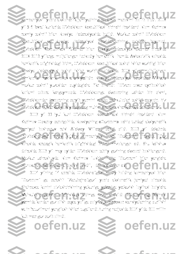 kompaniyasi"   yopiq   aksionerlik   jamiyatining   taqdimot   marosimi   bo’lib   o’tdi.   2008
yil 5-6 fevral kunlarida O’zbekiston Respublikasi Birinchi Prezidenti Islom Karimov
rasmiy   tashrif   bilan   Rossiya   Federasiyasida   bo`ldi.   Mazkur   tashrif   O’zbekiston
Respublikasi   va   Rossiya   Federasiyasi   Prezidentlarining   qo`shma   bayonoti,
O’zbekiston   Respublikasi   hukumati   bilan   Rossiya   Federasiyasihukumati   o`rtasida
2008-2012   yillarga   moljallangan   iqtisodiy   hamkorlik     hamda   Aviaso`zlik   sohasida
hamkorlik   to’g’risidagi   bitim,   O’zbekiston   Respublikasi   tashqi   ishlar   vazirligi   bilan
Rossiya   Federasiyasi   tashqi   ishlar   vazirligi   o`rtasida   2008   yilga   moljallangan
hamkorlik   imzolandi   bilan   ahamiyatlidir.   Rossiya   Federasiyasi   Prezidenti   V.Putin
mazkur   tashrif   yuzasidan   quyidagicha   fikr   bildirdi:   "O’zaro   tovar   ayriboshlash
ko`lami   tobora   kengaymoqda   O’zbekistonga   eksportning   uchdan   bir   qismi,
O’zbekistondan   importning   qaryib   yarmini   sanoat   mahsulotlari   tashkil   etayotir.   Biz
O’zbekistonni Markaziy Osiyodagi eng muhim strategik sheriklardan deb dilamiz". 
2003   yil   22   iyul   kuni   O’zbekiston   Respublikasi   Birinchi   Prezidenti   Islom
Karimov   Oqsaroy   qarorgohida   Rossiyaning   «Gazprom»   ochiq   turdagi   aksiyanerlik
jamiyati   boshqaruv   raisi   Aleksey   Millerni   qabul   qildi.   2002   yil   dekabrda
"O`zbekneftgaz"   milliy   holding   kompaniyasi   bilan   "Gazprom"   o`rtasida   "Gaz
sohasida   strategik   hamkorlik   to’g’risidagi   bitim"   imzolangan   edi.   Shu   kelishuv
doirasida   2003   yil   may   oyidan   O’zbekiston   tabiiy   gazining   eksporti   boshlangandi.
Mazkur   uchrashuvda   Islom   Karimov   "Ushbu   hujjat   "Gazpram"   bilan   yangicha
munosabatlarimizga tamal toshini qoydi", - deb takidlagan edi. 
2004   yilning   14   aprelida   O`zbekneftgaz"   milliy   holding   kompaniyasi   bilan
"Gazprom"   ga   qarashli   "Zarubejneftgaz"   yopiq   aksionerlik   jamiyati   o`rtasida
Shahpaxta   konini   o`zlashtirishning   yakuniga   yakuniga   yetkazish   loyihasi   bo`yicha
Mahsulot   taqsimoti   to’g’risidagi   bitimga   imzo   chekildi.   2004   yilning   ikkinchi
yarmida kondan gaz olish qayta yo’lga qo`yildi,kompressor stansiyalarning qurilishi
va infratuzilmani yangilash ishlari tugallandi.Buning natijasida 2004 yilda 200 millin
kub metr gaz qazib olindi.  