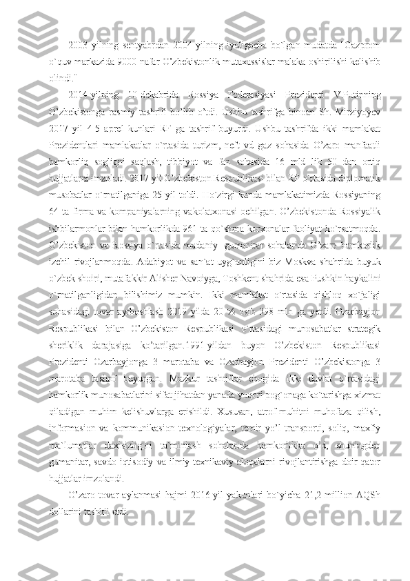 2003   yilning   sentyabrdan   2004   yilning   iyuligacha   bo`lgan   mudatda   "Gazprom
o`quv markazida 9000 nafar O’zbekistonlik mutaxassislar malaka oshirilishi kelishib
olindi."
2014-yilning   10-dekabrida   Rossiya   Federasiyasi   Prezidenti   V.Putinning
O’zbekistonga   rasmiy   tashrifi   bo’lib   o’tdi.   Ushbu   tashrifga   binoan   Sh.   Mirziyoyev
2017   yil   4-5   aprel   kunlari   RF   ga   tashrif   buyurdi.   Ushbu   tashrifda   ikki   mamlakat
Prezidentlari   mamlakatlar   o`rtasida   turizm,   neft   vd   gaz   sohasida   O’zaro   manfaatli
hamkorliq   sogliqni   saqlash,   tibbiyot   va   fan   sohasida   16   mld   lik   50   dan   ortiq
hujjatlarni imzoladi. 2017 yil O’zbekiston Respublikasi bilan RF o`rtasida diplomatik
musobatlar o`rnatilganiga 25 yil toldi. Ho`zirgi kunda mamlakatimizda Rossiyaning
64   ta   firma   va   kompaniyalarning   vakolatxonasi   ochilgan.   O’zbekistonda   Rossiyalik
ishbilarmonlar bilan hamkorlikda 961 ta qo`shma korxonalar faoliyat ko`rsatmoqda.
O’zbekiston   va   Rossiya   o`rtasida   madaniy-   gumanitar   sohalarida   O’zaro   hamkorlik
izchil   rivojlanmoqda.   Adabiyot   va   san`at   uyg`unligini   biz   Moskva   shahrida   buyuk
o`zbek shoiri, mutafakkir Alisher Navoiyga, Toshkent shahrida esa Pushkin haykalini
o`rnatilganligidan   bilishimiz   mumkin.   Ikki   mamlakat   o`rtasida   qishloq   xo`jaligi
sohasidagi   tovar   ayrboshlash   2019   yilda   20   %   osib   398   mln   ga   yetdi.   Ozarbayjon
Respublikasi   bilan   O’zbekiston   Respublikasi   o`rtasidagi   munosabatlar   strategik
sheriklik   darajasiga   ko’tarilgan.1991-yildan   buyon   O’zbekiston   Respublikasi
Prezidenti   Ozarbayjonga   3   marotaba   va   Ozarbayjon   Prezidenti   O’zbekistonga   3
marotaba   tashrif   buyurgan.   Mazkur   tashriflar   chogida   ikki   davlat   o`rtasidagi
hamkorlik munosabatlarini sifat jihatdan yanada yuqori pog`onaga ko`tarishga xizmat
qiladigan   muhim   kelishuvlarga   erishildi.   Xususan,   atrof-muhitni   muhofaza   qilish,
informasion   va   kommunikasion   texnologiyalar,   temir   yo’l   transporti,   soliq,   maxfiy
ma`lumotlar   daxlsizligini   ta`minlash   sohalarida   hamkorlikka   oid,   shuningdeq
gumanitar,   savdo-iqtisodiy   va   ilmiy-texnikaviy   aloqalarni   rivojlantirishga   doir   qator
hujjatlar imzolandi.
O’zaro   tovar   aylanmasi   hajmi   2016-yil   yakunlari   bo`yicha   21,2   million   AQSh
dollarini tashkil etdi. 