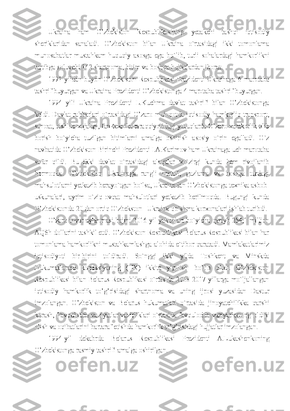 Ukraina   ham   O’zbekiston   Respublikasining   yetakchi   tashqi   iqtisodiy
sheriklaridan   sanaladi.   O’zbekiston   bilan   Ukraina   o`rtasidagi   ikki   tomonlama
munosabatlar   mustahkam   huquqiy   asosga   ega   bo`lib,   turli   sohalardagi   hamkorlikni
tartibga soluvchi 142 shartnoma, bitim va boshqa hujjatlardan iborat.
1991-yildan   buyon   O’zbekiston   Respublikasi   Prezidenti   Ukrainaga   6   marotaba
tashrif buyurgan va Ukraina Prezidenti O’zbekistonga 4 marotaba tashrif buyurgan.
1994   yili   Ukraina   Prezidenti   L.Kuchma   davlat   tashrifi   bilan   O’zbekistonga
keldi.  Davlat  rahbarlari  o`rtasidagi   O’zaro  muloqotda  iqtisodiy   hamkorliq  transport,
sanoat, qishloq xojaligi, fan-texnika taraqqiyotidagi yutuqlarda O’zaro xamkorlik olib
borish   bo`yicha   tuzilgan   bitimlarni   amalga   oshirish   asosiy   o`rin   egalladi.   O`z
navbatida O’zbekiston Birinchi Prezidenti I.A.Karimov ham Ukrainaga uch marotaba
safar   qildi.   Bu   ikki   davlat   o`rtasidagi   aloqalar   xo`zirgi   kunda   ham   rivojlanib
bormoqda.   O’zbekiston   Ukrainaga   rangli   metall,   gazlama   va   boshqa   turdagi
mahsulotlarni yetkazib berayo`tgan bo`lsa, Ukrainadan O’zbekistonga texnika asbob-
uskunalari,   ayrim   o`ziq-ovqat   mahsulotlari   yetkazib   berilmoqda.   Bugungi   kunda
O’zbekistonda 20 dan ortiq O`zbekston –Ukraina qo`shma korxonalari ishlab turibdi.
O’zaro tovar aylanmasi hajmi 2016-yil yakunlari bo`yicha qariyb 254,1 million
AQSh dollarini tashkil etdi. O’zbekiston Respublikasi Belarus Respublikasi bilan har
tomonlama hamkorlikni mustahkamlashga alohida e`tibor qaratadi. Mamlakatlarimiz
iqtisodiyoti   bir-birini   toldiradi.   So`nggi   ikki   yilda   Toshkent   va   Minskda
Hukumatlararo   komissiyaning   (HK)   ikkita   yigilishi   bo’lib   o’tdi.   O’zbekiston
Respublikasi   bilan   Belarus   Respublikasi   o`rtasida   2008-2017-yillarga   mo`ljallangan
iqtisodiy   hamkorlik   to’g’risidagi   shartnoma   va   uning   ijrosi   yuzasidan   Dastur
imzolangan.   O’zbekiston   va   Belarus   hukumatlari   o`rtasida   jinoyatchilikka   qarshi
kurash,  Favqulodda vaziyatlar  vazirliklari  o`rtasida  favqulodda vaziyatlarning oldini
olish va oqibatlarini bartaraf etishda hamkorlik to’g’risidagi hujjatlar imzolangan.
1994-yil   dekabrda   Belarus   Respublikasi   Prezidenti   A.Lukashenkoning
O’zbekistonga rasmiy tashrifi amalga oshirilgan. 