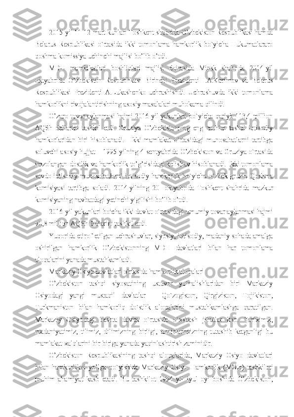 2015-yil 11-12-mart kunlari Toshkent shahrida O’zbekiston Respublikasi hamda
Belarus   Respublikasi   o`rtasida   ikki   tomonlama   hamkorlik   bo`yicha   Hukumatlararo
qoshma komissiya uchinchi majlisi bo’lib o’tdi.
MDH   mamlakatlari   boshliqlari   majlisi   doirasida   Minsk   shahrida   2014-yil
oktyabrida   O’zbekiston   Respublikasi   Birinchi   Prezidenti   I.A.Karimov   va   Belarus
Respublikasi   Prezidenti   A.Lukashenko   uchrashishdi.   Uchrashuvda   ikki   tomonlama
hamkorlikni rivojalantirishning asosiy masalalari muhokama qilindi.
O’zaro tovar aylanmasi hajmi 2016-yil yakunlari bo`yicha qariyb 113,4 million
AQSh   dollarini   tashkil   etdi.   Gruziya   O’zbekistonning   eng   muhim   tashqi   iqtisodiy
hamkorlaridan   biri   hisoblanadi.     Ikki   mamlakat   o`rtasidagi   munosabatlarni   tartibga
soluvchi asosiy hujjat – 1995-yilning 4-sentyabrida O’zbekiston va Gruziya o`rtasida
imzolangan dostlik va hamkorlik to’g’risidagi kelishuv hisoblanadi. Ikki tomonlama
savdo-iqtisodiy munosabatlarni iqtisodiy hamkorlik bo`yicha o`zbek-gruzin Qoshma
komisiyasi   tartibga   soladi.   2014-yilning   20-   oktyabrida   Toshkent   shahrida   mazkur
komisiyaning navbatdagi yetinchi yigilishi bo’lib o’tdi.
2016-yil yakunlari boicha ikki davlat o`rtasidagi umumiy tovar aylanmasi hajmi
90,8 million AQSh dollarini tashkil etdi.
Yuqorida etirof etilgan uchrashuvlar, siyosiy, iqtisodiy, madaniy sohada amalga
oshirilgan   hamkorlik   O’zbekistonning   MDH   davlatlari   bilan   har   tomonlama
aloqalarini yanada mustahkamladi.
Markaziy Osiyo davlatlari o`rtasida hamkorlik aloqalari
O’zbekiston   tashqi   siyosatining   ustuvor   yo`nalishlaridan   biri   Markaziy
Osiyodagi   yangi   mustaqil   davlatlar   –   Qo`zogiston,   Qirgiziston,   Tojikiston,
Turkmaniston   bilan   hamkorliq   do`stlik   aloqalarini   mustahkamlashga   qaratilgan.
Markaziy   Osiyodagi   beshta   davlat   o`rtasida   o`xshash   jihatlar   kop.   Tariximiz,
madaniyatimiz,   tilimiz,   dilimizning   birligi,   tomirlarimizning   tutashib   ketganligi   bu
mamlakat xalqlarini bir-biriga yanada yaqinlashtirish zaminidir.
O’zbekiston   Respublikasining   tashqi   aloqalarida,   Markaziy   Osiyo   davlatlari
bilan   hamkorlikni   yo’lga   qo`yishida   Markaziy   Osiyo   Hamkorlik   (MOH)   tashkiloti
muhim   ahamiyat   kasb   etadi.   Bu   tashkilot   1994   yil   iyul   oyi   boshida   O’zbekiston, 