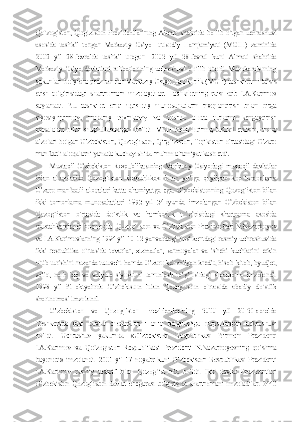 Qo`zogiston, Qirgiziston Prezidentlarining Almati shahrida bo`lib o`tgan uchrashuvi
asosida   tashkil   topgan   Markaziy   Osiyo   Iqtisodiy   Hamjamiyati   (MOIH)   zaminida
2002   yil   28-fevralda   tashkil   topgan.   2002   yil   28-fevral   kuni   Almati   shahrida
Markaziy  Osiyo   davlatlari   rahbarlarining  uchrashuvi   bo`lib  o`tadi.  Muzokaralarning
yakunlari bo`yicha prezidentlar Markaziy Osiyo Hamkorlik (MOH) tashkilotini ta`sis
etish   to’g’risidagi   shartnomani   imzolaydilar.   Tashkilotning   raisi   etib   I.A.Karimov
saylanadi.   Bu   tashkilot   endi   iqtisodiy   munosabatlarni   rivojlantirish   bilan   birga
siyosiy-ijtimoiy,   madaniy   texnikaviy   va   boshqa   aloqa   turlarini   kengaytirish
masalalari   bilan   shug`ullanadigan   bo`ldi.   MOH   tashkilotining   tashkil   etilishi,   uning
a`zolari bolgan O’zbekiston, Qozog`iston, Qirg`iziston, Tojikiston o`rtasidagi O’zaro
manfaatli aloqalarni yanada kuchayishida muhim ahamiyat kasb etdi.
Mustaqil  O’zbekiston  Respublikasining   Markaziy  Osiyodagi  mustaqil   davlatlar
bilan   aloqalarida   Qozog`iston   Respublikasi   bilan   yo’lga   qoyilgan   kop   tomonlama
O’zaro manfaatli aloqalari katta ahamiyatga ega. O’zbekistonning Qozog`iston bilan
ikki   tomonlama   munosabatlari   1992   yil   24-iyunda   imzolangan   O’zbekiston   bilan
Qozog`iston   o`rtasida   do`stlik   va   hamkorlik   to’g’risidagi   shartnoma   asosida
mustahkamlanib bormoqda. Qozog`iston va O’zbekiston Prezidentlari N.Nazarboyev
va I.A.Karimovlarning 1994 yil 10-12-yanvardagi Toshkentdagi rasmiy uchrashuvida
ikki   respublika   o`rtasida   tovarlar,   xizmatlar,   sarmoyalar   va   ishchi   kuchlarini   erkin
o`tib turishini nazarda tutuvchi hamda O’zaro kelishilgan kredit, hisob-kitob, byudjet,
soliq,   narh   boj   va   valyuta   siyosatini   taminlash   to’g’risidagi   shartnoma   imzolandi.
1998   yil   31-oktyabrda   O’zbekiston   bilan   Qozog`iston   o`rtasida   abadiy   do`stlik
shartnomasi imzolandi.
O’zbekiston   va   Qozog`iston   Prezidentlarining   2000   yil   20-21-aprelda
Toshkentda   ikki   davlat   chegaralarini   aniq   belgilashga   bagishlangan   uchrashuvi
bo`ldi.   Uchrashuv   yakunida   «O’zbekiston   Respublikasi   Birinchi   Prezidenti
I.A.Karimov   va   Qo`zogiston   Respublikasi   Prezidenti   N.Nazarboyevning   qo`shma
bayonoti»   imzolandi.   2001   yil   17   noyabr   kuni   O’zbekiston   Respublikasi   Prezidenti
I.A.Karimov   rasmiy   tashrif   bilan   Qozog`istonda   bo`ldi.   Ikki   davlat   Prezidentlari
O’zbekiston-Qozog`iston  davlat  chegarasi  to’g’risida  shartnomani   imzoladilar.  2440 