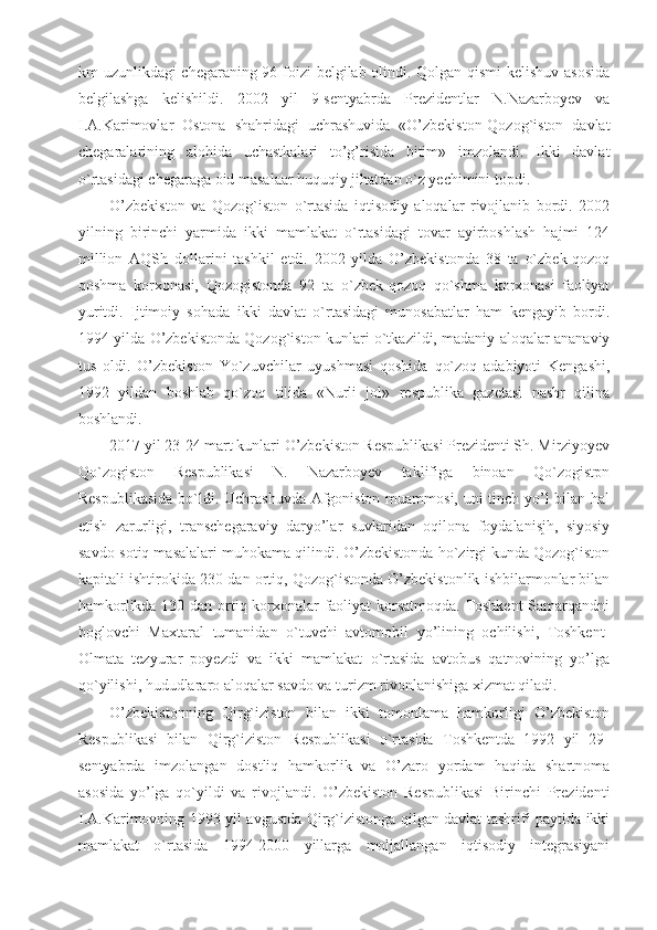 km uzunlikdagi chegaraning 96 foizi  belgilab olindi. Qolgan qismi  kelishuv asosida
belgilashga   kelishildi.   2002   yil   9-sentyabrda   Prezidentlar   N.Nazarboyev   va
I.A.Karimovlar   Ostona   shahridagi   uchrashuvida   «O’zbekiston-Qozog`iston   davlat
chegaralarining   alohida   uchastkalari   to’g’risida   bitim»   imzolandi.   Ikki   davlat
o`rtasidagi chegaraga oid masalaar huquqiy jihatdan o`z yechimini topdi.
O’zbekiston   va   Qozog`iston   o`rtasida   iqtisodiy   aloqalar   rivojlanib   bordi.   2002
yilning   birinchi   yarmida   ikki   mamlakat   o`rtasidagi   tovar   ayirboshlash   hajmi   124
million   AQSh   dollarini   tashkil   etdi.   2002   yilda   O’zbekistonda   38   ta   o`zbek-qozoq
qoshma   korxonasi,   Qozogistonda   92   ta   o`zbek-qozoq   qo`shma   korxonasi   faoliyat
yuritdi.   Ijtimoiy   sohada   ikki   davlat   o`rtasidagi   munosabatlar   ham   kengayib   bordi.
1994 yilda O’zbekistonda Qozog`iston kunlari o`tkazildi, madaniy aloqalar ananaviy
tus   oldi.   O’zbekiston   Yo`zuvchilar   uyushmasi   qoshida   qo`zoq   adabiyoti   Kengashi,
1992   yildan   boshlab   qo`zoq   tilida   «Nurli   jol»   respublika   gazetasi   nashr   qilina
boshlandi.
2017 yil 23-24 mart kunlari O’zbekiston Respublikasi Prezidenti Sh. Mirziyoyev
Qo`zogiston   Respublikasi   N.   Nazarboyev   taklifiga   binoan   Qo`zogistpn
Respublikasida  bo`ldi. Uchrashuvda Afgoniston muammosi, uni tinch yo’l  bilan hal
etish   zarurligi,   transchegaraviy   daryo’lar   suvlaridan   oqilona   foydalanisjh,   siyosiy
savdo-sotiq masalalari muhokama qilindi. O’zbekistonda ho`zirgi kunda Qozog`iston
kapitali ishtirokida 230 dan ortiq, Qozog`istonda O’zbekistonlik ishbilarmonlar bilan
hamkorlikda 130 dan ortiq korxonalar faoliyat korsatmoqda. Toshkent  Samarqandni
boglovchi   Maxtaral   tumanidan   o`tuvchi   avtomobil   yo’lining   ochilishi,   Toshkent-
Olmata   tezyurar   poyezdi   va   ikki   mamlakat   o`rtasida   avtobus   qatnovining   yo’lga
qo`yilishi, hududlararo aloqalar savdo va turizm rivonlanishiga xizmat qiladi. 
O’zbekistonning   Qirg`iziston   bilan   ikki   tomonlama   hamkorligi   O’zbekiston
Respublikasi   bilan   Qirg`iziston   Respublikasi   o`rtasida   Toshkentda   1992   yil   29-
sentyabrda   imzolangan   dostliq   hamkorlik   va   O’zaro   yordam   haqida   shartnoma
asosida   yo’lga   qo`yildi   va   rivojlandi.   O’zbekiston   Respublikasi   Birinchi   Prezidenti
I.A.Karimovning 1993 yil avgustda Qirg`izistonga qilgan davlat tashrifi paytida ikki
mamlakat   o`rtasida   1994-2000   yillarga   moljallangan   iqtisodiy   integrasiyani 