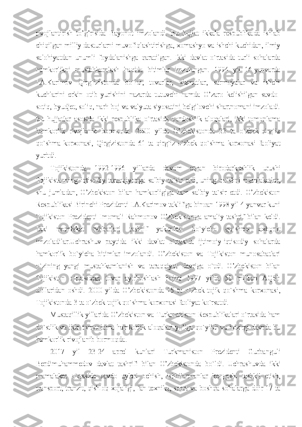 rivojlantirish   to’g’risida   Bayonot   imzolandi.   Bu   hujjat   ikkala   respublikada   ishlab
chiqilgan milliy dasturlarni muvofiqlashtirishga, xomashyo va ishchi kuchidan, ilmiy
salohiyatdan   unumli   foydalanishga   qaratilgan.   Ikki   davlat   o`rtasida   turli   sohalarda
hamkorlikni   mustahkamlash   haqida   bitimlar   imzolangan.   1994   yil   16-yanvarda
I.A.Karimov   Qirg`izistonda   bo`ldi,   tovarlar,   xizmatlar,   sarmoyalar   va   ishchi
kuchlarini   erkin   otib   yurishini   nazarda   tutuvchi   hamda   O’zaro   kelishilgan   savdo-
sotiq, byudjet, soliq, narh boj va valyuta siyosatini belgilovchi shartnomani imzoladi.
Bu   hujjatlar   asosida   ikki   respublika   o`rtasida   qardoshlik   aloqalari,   ikki   tomonlama
hamkorlik   rivojlanib   bormoqda.   2000   yilda   O’zbekistonda   22   ta   o`zbek-qirg`iz
qo`shma   korxonasi,   Qirgizistonda   61   ta   qirg`iz-o`zbek   qo`shma   korxonasi   faoliyat
yuritdi.
Tojikistonda   1992-1996   yillarda   davom   etgan   birodarkushlik   urushi
Tojikistonning   iqtisodiy   taraqqiyotiga   salbiy   ta`sir   etdi,   uning   qo`shni   mamlakatlar,
shu   jumladan,   O’zbekiston   bilan   hamkorligiga   ham   salbiy   ta`sir   etdi.   O’zbekiston
Respublikasi Birinchi Prezidenti I.A.Karimov taklifiga binoan 1998 yil 4-yanvar kuni
Tojikiston   Prezidenti   Imomali   Rahmonov   O’zbekistonga   amaliy   tashrif   bilan   keldi.
Ikki   mamlakat   rahbarlari   tashrif   yakunlari   bo`yicha   qo`shma   axborot
imzoladilar.Uchrashuv   paytida   ikki   davlat   o`rtasida   ijtimoiy-iqtisodiy   sohalarda
hamkorlik   bo`yicha   bitimlar   imzolandi.   O’zbekiston   va   Tojikiston   munosabatlari
o`zining   yangi   mustahkamlanish   va   taraqqiyot   davriga   o`tdi.   O’zbekiston   bilan
Tojikiston   o`rtasidagi   tovar   ayirboshlash   hajmi   1997   yilda   50   million   AQSh
dollaridan   oshdi.   2000   yilda   O’zbekistonda   15   ta   o`zbek-tojik   qo`shma   korxonasi,
Tojikistonda 3 ta o`zbek-tojik qo`shma korxonasi faoliyat ko`rsatdi.
Mustaqillik yillarida O’zbekiston va Turkmaniston Respublikalari o`rtasida ham
do`stlik va ikki tomonlama hamkorlik aloqalari yo’lga qo`yildi va hozirgi davrda bu
hamkorlik rivojlanib bormoqda. 
2017   yil   23-24   aprel   kunlari   Turkmaniston   Prezidenti   Gurbanguli
Berdimuhammedov   davlat   tashrifi   bilan   O’zbekistonda   bo`ldi.   Uchrashuvda   ikki
mamalakat   o`rtasida   savdo   uylari   ochish,   ishbilarmonlar   kengashi   tashkil   etish,
transport, tranzit, qishloq xojaligi, fan texnika, sport  va boshqa  sohalarga doir  17 ta 