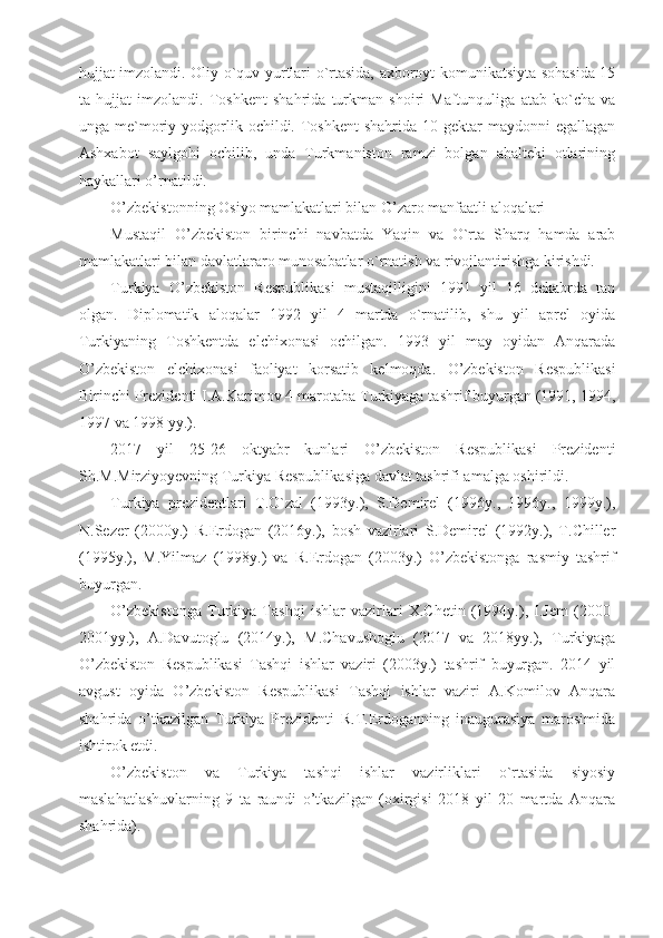 hujjat imzolandi. Oliy o`quv yurtlari o`rtasida, axboroyt komunikatsiyta sohasida 15
ta   hujjat   imzolandi.   Toshkent   shahrida   turkman   shoiri   Maftunquliga   atab   ko`cha   va
unga me`moriy yodgorlik  ochildi. Toshkent   shahrida  10 gektar   maydonni  egallagan
Ashxabot   saylgohi   ochilib,   unda   Turkmaniston   ramzi   bolgan   ahalteki   otlarining
haykallari o’rnatildi. 
O’zbekistonning Osiyo mamlakatlari bilan O’zaro manfaatli aloqalari
Mustaqil   O’zbekiston   birinchi   navbatda   Yaqin   va   O`rta   Sharq   hamda   arab
mamlakatlari bilan davlatlararo munosabatlar o`rnatish va rivojlantirishga kirishdi. 
Turkiya   O’zbekiston   Respublikasi   mustaqilligini   1991   yil   16   dekabrda   tan
olgan.   Diplomatik   aloqalar   1992   yil   4   martda   o`rnatilib,   shu   yil   aprel   oyida
Turkiyaning   Toshkentda   elchixonasi   ochilgan.   1993   yil   may   oyidan   Anqarada
O’zbekiston   elchixonasi   faoliyat   korsatib   kelmoqda.   O’zbekiston   Respublikasi
Birinchi Prezidenti I.A.Karimov 4 marotaba Turkiyaga tashrif buyurgan (1991, 1994,
1997 va 1998 yy.).
2017   yil   25-26   oktyabr   kunlari   O’zbekiston   Respublikasi   Prezidenti
Sh.M.Mirziyoyevning Turkiya Respublikasiga davlat tashrifi amalga oshirildi.
Turkiya   prezidentlari   T.O`zal   (1993y.),   S.Demirel   (1996y.,   1996y.,   1999y.),
N.Sezer   (2000y.)   R.Erdogan   (2016y.),   bosh   vazirlari   S.Demirel   (1992y.),   T.Chiller
(1995y.),   M.Yilmaz   (1998y.)   va   R.Erdogan   (2003y.)   O’zbekistonga   rasmiy   tashrif
buyurgan.
O’zbekistonga   Turkiya   Tashqi   ishlar   vazirlari   X.Chetin   (1994y.),   I.Jem   (2000-
2001yy.),   A.Davutoglu   (2014y.),   M.Chavushoglu   (2017   va   2018yy.),   Turkiyaga
O’zbekiston   Respublikasi   Tashqi   ishlar   vaziri   (2003y.)   tashrif   buyurgan.   2014   yil
avgust   oyida   O’zbekiston   Respublikasi   Tashqi   ishlar   vaziri   A.Komilov   Anqara
shahrida   o’tkazilgan   Turkiya   Prezidenti   R.T.Erdoganning   inaugurasiya   marosimida
ishtirok etdi.
O’zbekiston   va   Turkiya   tashqi   ishlar   vazirliklari   o`rtasida   siyosiy
maslahatlashuvlarning   9   ta   raundi   o’tkazilgan   (oxirgisi   2018   yil   20   martda   Anqara
shahrida). 