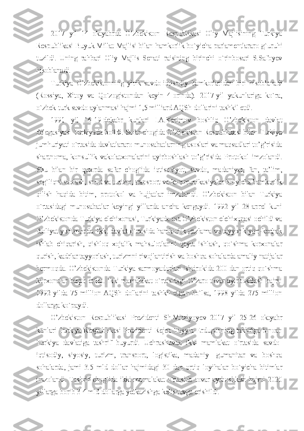 2017   yil   14   oktyabrda   O’zbekiston   Respublikasi   Oliy   Majlisining   Turkiya
Respublikasi Buyuk Millat Majlisi bilan hamkorlik bo`yicha parlamentlararo g`uruhi
tuzildi.   Uning   rahbari   Oliy   Majlis   Senati   raisining   birinchi   o`rinbosari   S.Safoyev
hisoblanadi.
Turkiya   O’zbekistonning   yirik   savdo-iqtisodiy   hamkorlaridan   biri   hisoblanadi
(Rossiya,   Xitoy   va   Qo`zogistondan   keyin   4-orinda).   2017-yil   yakunlariga   ko`ra,
o`zbek-turk savdo aylanmasi hajmi 1,5 milliard AQSh dollarini tashkil etdi.
1991   yil   16-19-dekabr   kunlari   I.A.Karimov   boshliq   O’zbekiston   davlat
delegasiyasi Turkiyada bo`ldi. Safar chogida O’zbekiston Respublikasi bilan Turkiya
jumhuriyati o`rtasida davlatlararo munosabatlarning asoslari va maqsadlari to’g’risida
shartnoma,   konsullik   vakolatxonalarini   ayirboshlash   to’g’risida   Protokol   imzolandi.
Shu   bilan   bir   qatorda   safar   chog`ida   iqtisodiyot,   savdo,   madaniyat,   fan,   ta’lim,
sog`liqni saqlash, sport va turizm, transport va kommunikasiyalar bo`yicha hamkorlik
qilish   haqida   bitim,   protokol   va   hujjatlar   imzolandi.   O’zbekiston   bilan   Turkiya
o`rtasidagi   munosabatlar   keyingi   yillarda   ancha   kengaydi.   1992   yil   28-aprel   kuni
O’zbekistonda Turkiya elchixonasi, Turkiyada esa O’zbekiston elchixonasi ochildi va
faoliyat yuritmoqda. Ikki davlat o`rtasida hamkorlik gazlama va tayyor kiyim-kechak
ishlab   chiqarish,   qishloq   xojalik   mahsulotlarini   qayta   ishlash,   qo`shma   korxonalar
qurish, kadrlar tayyorlash, turizmni rivojlantirish va boshqa sohalarda amaliy natijalar
bermoqda. O’zbekistonda Turkiya sarmoyadorlari ishtirokida 200 dan ortiq qo`shma
korxonalar barpo etildi. Ikki mamalakat  o`rtasidagi  O’zaro tovar ayirboshlash hajmi
1992   yilda   75   million   AQSh   dollarini   tashkil   etgan   bo`lsa,   1998   yilda   275   million
dollarga ko`paydi. 
O’zbekiston   Respublikasi   Prezidenti   Sh.Mirziyoyev   2017   yil   25-26   oktyabr
kunlari  Turkiya Respublikasi  Prezidenti Rejep Tayyip Erdugonning taklifiga binoan
Turkiya   davlatiga   tashrif   buyurdi.   Uchrashuvda   ikki   mamlakat   o`rtasida   savdo-
iqtisodiy,   siyosiy,   turizm,   transport,   logistika,   madaniy-   gumanitar   va   boshqa
sohalarda,   jami   3.5   mld   dollar   hajmidagi   30   dan   ortiq   loyihalar   bo`yicha   bitimlar
imzolandi.  Tashrif  chog`ida  ikki   mamalakat  o`rtasida   tovar   ayrboshlash  hajmi  2020
yillarga borib 3-4 mld dollarga yetkazishga kelishuvga erishildi.  