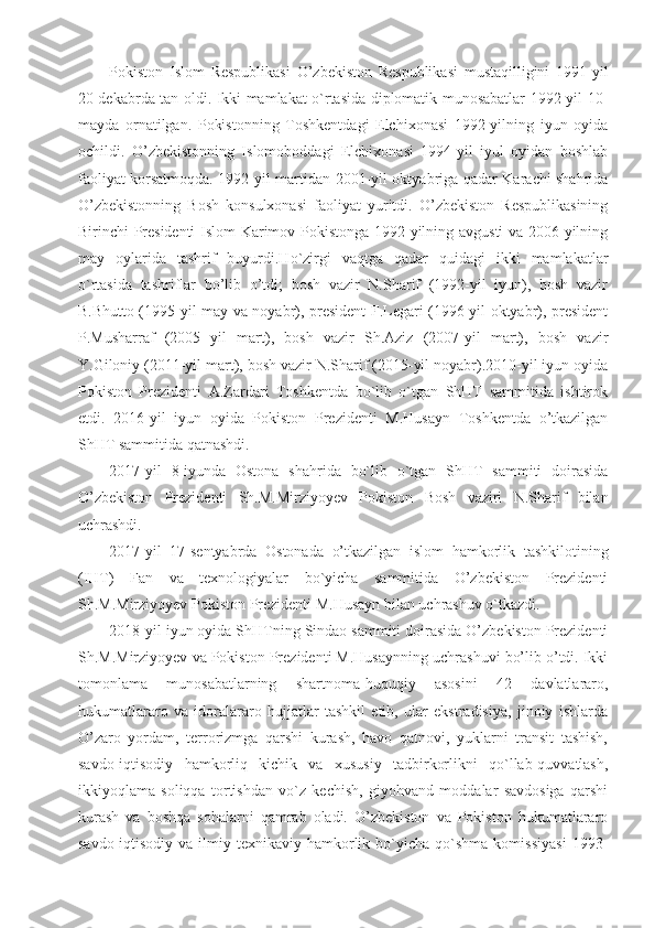 Pokiston   Islom   Respublikasi   O’zbekiston   Respublikasi   mustaqilligini   1991-yil
20 dekabrda tan oldi. Ikki mamlakat o`rtasida diplomatik munosabatlar 1992-yil 10-
mayda   ornatilgan.   Pokistonning   Toshkentdagi   Elchixonasi   1992-yilning   iyun   oyida
ochildi.   O’zbekistonning   Islomoboddagi   Elchixonasi   1994-yil   iyul   oyidan   boshlab
faoliyat korsatmoqda. 1992-yil martidan 2001-yil oktyabriga qadar Karachi shahrida
O’zbekistonning   Bosh   konsulxonasi   faoliyat   yuritdi.   O’zbekiston   Respublikasining
Birinchi Presidenti  Islom Karimov Pokistonga 1992-yilning avgusti va 2006-yilning
may   oylarida   tashrif   buyurdi.Ho`zirgi   vaqtga   qadar   quidagi   ikki   mamlakatlar
o`rtasida   tashriflar   bo’lib   o’tdi;   bosh   vazir   N.Sharif   (1992-yil   iyun),   bosh   vazir
B.Bhutto (1995-yil may va noyabr), president F.Legari (1996-yil oktyabr), president
P.Musharraf   (2005   yil   mart),   bosh   vazir   Sh.Aziz   (2007-yil   mart),   bosh   vazir
Y.Giloniy (2011-yil mart), bosh vazir N.Sharif (2015-yil noyabr).2010-yil iyun oyida
Pokiston   Prezidenti   A.Zardari   Toshkentda   bo`lib   o`tgan   ShHT   sammitida   ishtirok
etdi.   2016-yil   iyun   oyida   Pokiston   Prezidenti   M.Husayn   Toshkentda   o’tkazilgan
ShHT sammitida qatnashdi.
2017-yil   8-iyunda   Ostona   shahrida   bo`lib   o`tgan   ShHT   sammiti   doirasida
O’zbekiston   Prezidenti   Sh.M.Mirziyoyev   Pokiston   Bosh   vaziri   N.Sharif   bilan
uchrashdi.
2017-yil   17-sentyabrda   Ostonada   o’tkazilgan   islom   hamkorlik   tashkilotining
(IHT)   Fan   va   texnologiyalar   bo`yicha   sammitida   O’zbekiston   Prezidenti
Sh.M.Mirziyoyev Pokiston Prezidenti M.Husayn bilan uchrashuv o`tkazdi.
2018-yil iyun oyida ShHTning Sindao sammiti doirasida O’zbekiston Prezidenti
Sh.M.Mirziyoyev va Pokiston Prezidenti M.Husaynning uchrashuvi bo’lib o’tdi. Ikki
tomonlama   munosabatlarning   shartnoma-huquqiy   asosini   42   davlatlararo,
hukumatlararo   va   idoralararo   hujjatlar   tashkil   etib,   ular   ekstradisiya,   jinoiy   ishlarda
O’zaro   yordam,   terrorizmga   qarshi   kurash,   havo   qatnovi,   yuklarni   transit   tashish,
savdo-iqtisodiy   hamkorliq   kichik   va   xususiy   tadbirkorlikni   qo`llab-quvvatlash,
ikkiyoqlama   soliqqa   tortishdan   vo`z   kechish,   giyohvand   moddalar   savdosiga   qarshi
kurash   va   boshqa   sohalarni   qamrab   oladi.   O’zbekiston   va   Pokiston   hukumatlararo
savdo-iqtisodiy   va  ilmiy-texnikaviy  hamkorlik  bo`yicha   qo`shma   komissiyasi   1993- 