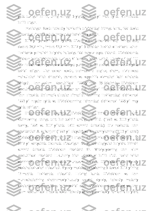 yilda   tuzilgan   bo`lib,   uning   so`nggi   5-yigilishi   2011-yil   mart   oyida   Islomobadda
bo`lib o`tgan.
Imzolangan   Savdo-iqtisodiy   hamkorlik   to’g’risidagi   bitimga   ko`ra,   ikki   davlat
o`rtasidagi o’zaro savdoda imtiyo`zlar berish joriy etilgan.
2018-yil   yanvar-noyabr   oylarida   O’zaro   savdo   korsankichi   92,4   mln.ga   etdi,
eksport   28,7   mln.,   import   63,7   mln.   2017-yil   5   apreldan   boshlab   «Toshkent-Lahor-
Toshkent»   yo`nalishi   bo`yicha   haftasiga   ikki   parvoz   qayta   tiklandi.   O’zbekistonda
Pokiston kapitali   ishtirokida tuzilgan  81 korxona  ishlab  turibdi.  Ularning  4 tasi  100
foiz Pokiston sarmoyasi asosida faoliyat yuritmoqda. 23 qoshma korxona 2018-yilda
tashkil   etilgan.   Ular   asosan   savdo,   toqimachiliq   qog`oz,   charm,   o`ziq-ovqat
mahsulotlari   ishlab   chiqarish,   transport   va   sayyohlik   xizmatlari   kabi   sohalarda
ishlaydi.   Eron   Islom   Respublikasi   1991-yilning   25-dekabrida   O’zbekiston
Respublikasining  mustaqilligini rasman tan oldi. 1992-yil  10-mayda O’zbekiston va
Eron   o`rtasida   diplomatik   aloqalar   o’rnatildi.   Eronning   Toshkentdagi   elchixonasi
1992-yil   noyabr   oyida   va   O’zbekistonning   Tehrondagi   elchixonasi   1995-yil   may
oyida ochilgan.
O`tgan   muddat   davomida   O’zbekistonning   birinchi   Prezidenti   Islom
Karimovning   Eronga   to`rt   bor   tashrifi   amalga   oshirildi.   (1992   va   2003-yillarda
rasmiy,   1996   va   2004-yillarda   EKO   sammiti   doirasida).   O`z   navbatida   Eron
prezidentlari   A.Rafsanjoni   (1993-yil   oktyabr)   va   S.Hotamiylarning   (2002-yil   aprel)
O’zbekistonga rasmiy tashriflari bo`lib o`tgan. Islom hamkorlik tashkilotining (IHT)
2017-yil   sentyabrda   Ostonada   o’tkazilgan   fan   va   texnologiyalar   bo`yicha   birinchi
sammiti   doirasida   O’zbekiston   Prezidenti   Sh.   Mirziyoyevning   Eron   Islom
Respublikasi   Prezidenti   H.Ruhoniy   bilan   uchrashuvi   bo’lib   o’tdi.   Tashqi   ishlar
vazirining   o`rinbosari   darajasida   muntazam   ravishda   O’zbekiston-Eron   siyosiy
maslahatlashuvlari o`tkaziladi. Siyosiy maslahatlashuvlarning 5-davrasi 2017-yilning
13-martida   Toshkentda   o`tkazildi.   Ho`zirgi   kunda   O’zbekiston   va   Eron
munosabatlarining   shartnomaviy-huquqiy   asosini   siyosiy,   iqtisodiy   madaniy
sohalarda   imzolangan   55   ta   hujjat   tashkil   etadi.   O’zbekiston   Respublikasi   va   Eron
Islom Respublikasi o`rtasida savdo-iqtisodiy va ilmiy-texnikaviy hamkorlik bo`yicha 