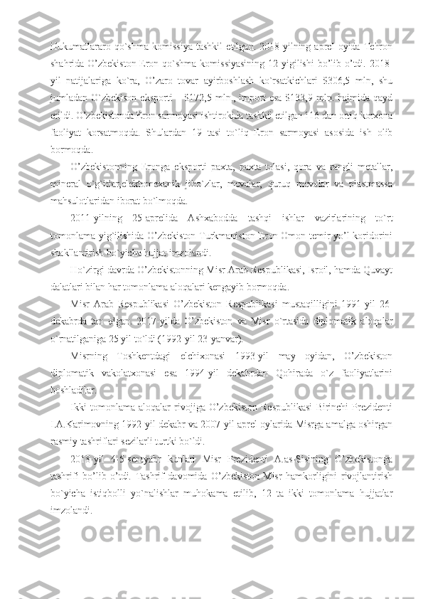 Hukumatlararo   qo`shma   komissiya   tashkil   etilgan.   2018-yilning   aprel   oyida   Tehron
shahrida O’zbekiston-Eron qo`shma komissiyasining  12-yigilishi  bo’lib o’tdi. 2018-
yil   natijalariga   ko`ra,   O’zaro   tovar   ayirboshlash   ko`rsatkichlari   $306,5   mln,   shu
jumladan O`zbekison  eksporti   – $172,5  mln., import  esa  $133,9  mln. hajmida  qayd
etildi. O’zbekistonda Eron sarmoyasi ishtirokida tashkil etilgan 116 dan ortiq korxona
faoliyat   korsatmoqda.   Shulardan   19   tasi   to`liq   Eron   sarmoyasi   asosida   ish   olib
bormoqda.
O’zbekistonning   Eronga   eksporti   paxta,   paxta   tolasi,   qora   va   rangli   metallar,
mineral   o`g`itlar,elektomexanik   jiho`zlar,   mevalar,   quruq   mevalar   va   plastmassa
mahsulotlaridan iborat bo`lmoqda.
2011-yilning   25-aprelida   Ashxabodda   tashqi   ishlar   vazirlarining   to`rt
tomonlama yig`ilishida O’zbekiston-Turkmaniston-Eron-Omon temir yo’l koridorini
shakllantirish bo`yicha hujjat imzolandi.
Ho`zirgi davrda O’zbekistonning Misr Arab Respublikasi, Isroil, hamda Quvayt
dalatlari bilan har tomonlama aloqalari kengayib bormoqda. 
Misr   Arab   Respublikasi   O’zbekiston   Respublikasi   mustaqilligini   1991-yil   26-
dekabrda   tan   olgan.   2017-yilda   O’zbekiston   va   Misr   o`rtasida   diplomatik   aloqalar
o`rnatilganiga 25 yil to`ldi (1992-yil 23-yanvar).
Misrning   Toshkentdagi   elchixonasi   1993-yil   may   oyidan,   O’zbekiston
diplomatik   vakolatxonasi   esa   1994-yil   dekabrdan   Qohirada   o`z   faoliyatlarini
boshladilar.
Ikki   tomonlama   aloqalar   rivojiga   O’zbekiston   Respublikasi   Birinchi   Prezidenti
I.A.Karimovning 1992-yil dekabr va 2007-yil aprel oylarida Misrga amalga oshirgan
rasmiy tashriflari sezilarli turtki bo`ldi.
2018-yil   4-5-sentyabr   kunlari   Misr   Prezidenti   A.as-Sisining   O’zbekistonga
tashrifi   bo’lib   o’tdi.   Tashrif   davomida   O’zbekiston-Misr   hamkorligini   rivojlantirish
bo`yicha   istiqbolli   yo`nalishlar   muhokama   etilib,   12   ta   ikki   tomonlama   hujjatlar
imzolandi. 