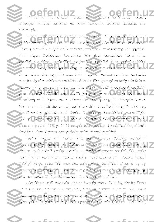 O`zbek-misr   munosabatlari   halqaro   va   mintaqaviy   tashkilotlar,   xususan,
Birlashgan   millatlar   tashkiloti   va   Islom   hamkorlik   tashkiloti   doirasida   olib
borilmoqda.
Ho`zirda, ikki mamlakat  shartnoma-huquq bazasini  62 ta davlatlar, hukumatlar
va   idoralararo   hujjatlar   tashkil   etadi.   Ho`zirga   qadar   O’zbekiston   va   Misr   savdo-
iqtisodiy hamkorlik bo`yicha hukumatlararo qo`shma komissiyasining oltita yig`ilishi
bo`lib   o`tgan.   O’zbekiston   Respublikasi   Misr   Arab   Respublikasi   Tashqi   ishlar
vazirligi   huzuridagi   Hamkorlikni   rivojlantirish   agentligi   bilan   yaqindan   ishlab
kelmoqda.   1993-yildan   bugungi   kunga   qadar   mazkur   muassasa   tomonidan   tashkil
etilgan   diplomatiq   sayyohlik   arab   tilini   o`rganish   va   boshqa   o`quv   kurslarida
mingdan ziyod mamlakatimiz vakillari ishtirok etdilar. Ijtimoyi-madaniy sohada ham
muayyan ishlar amalga oshirilgan. Jumladan, 1997-yilda «O’zbekiston-Misr», 2000-
yilda   esa   «Misr-O’zbekiston»   do`stlik   jamiyatlariga   asos   solingan   va   hozirda
muvaffaqiyatli   faoliyat   korsatib   kelmoqdalar.   2018-yilning   10-13-oktyabr   kunlari
Misr   Bosh   imomi,  Al-Azhar   majmuasi   shayxi   Ahmad  at-Tayyibning   O’zbekistonga
tashrifi   amalga   oshirildi.   Isroil   Davlati   O’zbekiston   Respublakasi   mustaqilligini
1991-yil   25-dekabrda   tan   oldi.   1992-yil   21-fevralda   ikki   tomonlama   diplomatik
aloqalar o’rnatildi. 1998-yil 14-16-sentyabrda O’zbekiston Respublikasining Birinchi
Prezidenti Islom Karimov Isroilga davlat tashrifini amalga oshirdi.
1994-yil   iyulda   Isroil   Tashqi   ishlar   vaziri   Sh.Peres   O’zbekistonga   tashrif
buyurdi,   1997-yil   aprelda   esa   O’zbekiston   Tashqi   ishlar   vaziri   A.Komilovning
Isroilga   javob   tashrifi   amalga   oshirildi.   Tomonlar   muntazam   ravishda   ikki   davlat
Tashqi   ishlar   vazirliklari   o`rtasida   siyosiy   maslahatlashuvlarni   o`tkazib   boradi.
Ho`zirgi   kunga   qadar   ikki   mamlakat   tashqi   ishlar   vazirliklari   o`rtasida   siyosiy
maslahatlashuvlarning 4 ta davrasi o’tkazilgan. Siyosiy maslahatlashuvlarning oxirgi
to`rtinchi davrasi 2016-yil 30-mart kuni Toshkentda bo`lib o`tgan.
O’zbekiston-Isroil   munosabatlarining   huquqiy   bazasi   19   ta   hujjatlardan   iborat
(14   tasi   davlatlararo   va   hukumatlararo,   5   tasi   idoralararo   hujjatlar).   Ikki   davlat
o`rtasida savdo-sotiq aloqalarida eng qulay rejim o`rnatilgan. 2018-yil yanvar-noyabr
oylari   yakuni   bo`yicha   umumiy   savdo   aylanmasi   $51.4   mln.   (eksport   -   $16.1   mln., 