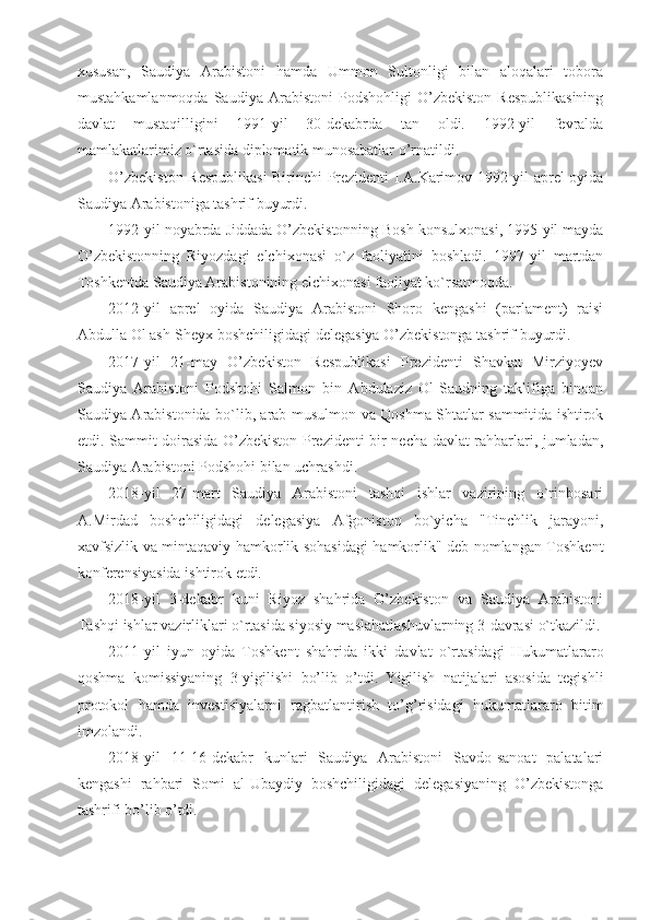 xususan,   Saudiya   Arabistoni   hamda   Ummon   Sultonligi   bilan   aloqalari   tobora
mustahkamlanmoqda   Saudiya   Arabistoni   Podshohligi   O’zbekiston   Respublikasining
davlat   mustaqilligini   1991-yil   30-dekabrda   tan   oldi.   1992-yil   fevralda
mamlakatlarimiz o`rtasida diplomatik munosabatlar o’rnatildi.
O’zbekiston Respublikasi Birinchi Prezidenti I.A.Karimov 1992-yil aprel oyida
Saudiya Arabistoniga tashrif buyurdi.
1992-yil noyabrda Jiddada O’zbekistonning Bosh konsulxonasi, 1995-yil mayda
O’zbekistonning   Riyozdagi   elchixonasi   o`z   faoliyatini   boshladi.   1997-yil   martdan
Toshkentda Saudiya Arabistonining elchixonasi faoliyat ko`rsatmoqda.
2012-yil   aprel   oyida   Saudiya   Arabistoni   Shoro   kengashi   (parlament)   raisi
Abdulla Ol ash-Sheyx boshchiligidagi delegasiya O’zbekistonga tashrif buyurdi.
2017-yil   21-may   O’zbekiston   Respublikasi   Prezidenti   Shavkat   Mirziyoyev
Saudiya   Arabistoni   Podshohi   Salmon   bin   Abdulaziz   Ol-Saudning   taklifiga   binoan
Saudiya Arabistonida bo`lib, arab-musulmon va Qoshma Shtatlar sammitida ishtirok
etdi. Sammit doirasida O’zbekiston Prezidenti bir necha davlat rahbarlari, jumladan,
Saudiya Arabistoni Podshohi bilan uchrashdi.
2018-yil   27-mart   Saudiya   Arabistoni   tashqi   ishlar   vazirining   o`rinbosari
A.Mirdad   boshchiligidagi   delegasiya   Afgoniston   bo`yicha   "Tinchlik   jarayoni,
xavfsizlik va mintaqaviy hamkorlik sohasidagi hamkorlik" deb nomlangan Toshkent
konferensiyasida ishtirok etdi.
2018-yil   3-dekabr   kuni   Riyoz   shahrida   O’zbekiston   va   Saudiya   Arabistoni
Tashqi ishlar vazirliklari o`rtasida siyosiy maslahatlashuvlarning 3-davrasi o`tkazildi.
2011-yil   iyun   oyida   Toshkent   shahrida   ikki   davlat   o`rtasidagi   Hukumatlararo
qoshma   komissiyaning   3-yigilishi   bo’lib   o’tdi.   Yigilish   natijalari   asosida   tegishli
protokol   hamda   investisiyalarni   ragbatlantirish   to’g’risidagi   hukumatlararo   bitim
imzolandi.
2018-yil   11-16-dekabr   kunlari   Saudiya   Arabistoni   Savdo-sanoat   palatalari
kengashi   rahbari   Somi   al-Ubaydiy   boshchiligidagi   delegasiyaning   O’zbekistonga
tashrifi bo’lib o’tdi. 