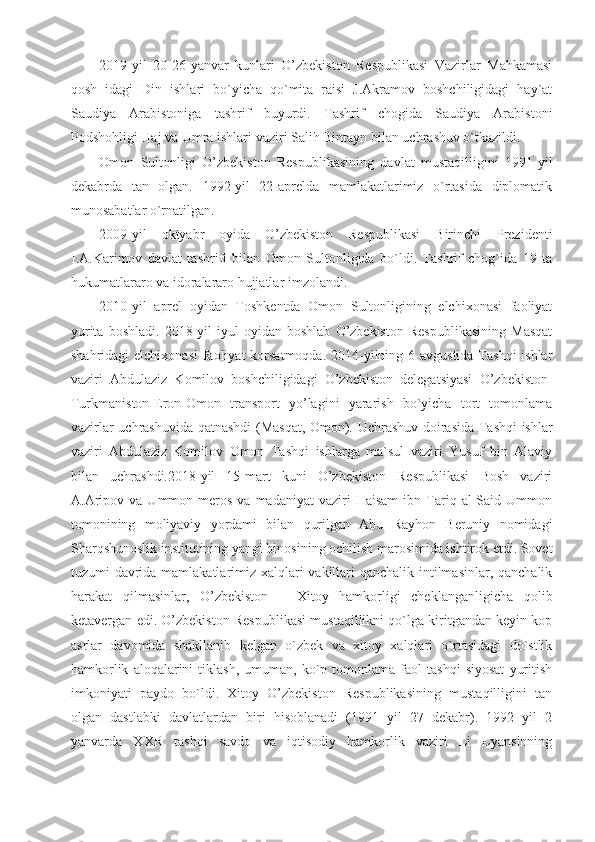 2019-yil   20-26-yanvar   kunlari   O’zbekiston   Respublikasi   Vazirlar   Mahkamasi
qosh   idagi   Din   ishlari   bo`yicha   qo`mita   raisi   J.Akramov   boshchiligidagi   hay`at
Saudiya   Arabistoniga   tashrif   buyurdi.   Tashrif   chogida   Saudiya   Arabistoni
Podshohligi Haj va Umra ishlari vaziri Salih Bintayn bilan uchrashuv o`tkazildi.
Omon   Sultonligi   O’zbekiston   Respublikasining   davlat   mustaqilligini   1991-yil
dekabrda   tan   olgan.   1992-yil   22-aprelda   mamlakatlarimiz   o`rtasida   diplomatik
munosabatlar o`rnatilgan.
2009-yil   oktyabr   oyida   O’zbekiston   Respublikasi   Birinchi   Prezidenti
I.A.Karimov   davlat   tashrifi   bilan   Omon   Sultonligida   bo`ldi.   Tashrif   chog`ida   19   ta
hukumatlararo va idoralararo hujjatlar imzolandi.
2010-yil   aprel   oyidan   Toshkentda   Omon   Sultonligining   elchixonasi   faoliyat
yurita   boshladi.   2018-yil   iyul   oyidan   boshlab   O’zbekiston   Respublikasining   Masqat
shahridagi  elchixonasi  faoliyat  korsatmoqda.  2014-yilning 6-avgustida Tashqi  ishlar
vaziri   Abdulaziz   Komilov   boshchiligidagi   O’zbekiston   delegatsiyasi   O’zbekiston-
Turkmaniston-Eron-Omon   transport   yo’lagini   yararish   bo`yicha   tort   tomonlama
vazirlar uchrashuvida qatnashdi (Masqat, Omon). Uchrashuv doirasida Tashqi ishlar
vaziri   Abdulaziz   Komilov   Omon   Tashqi   ishlarga   ma`sul   vaziri   Yusuf   bin   Alaviy
bilan   uchrashdi.2018-yil   15-mart   kuni   O’zbekiston   Respublikasi   Bosh   vaziri
A.Aripov  va   Ummon  meros   va  madaniyat  vaziri   Haisam   ibn  Tariq  al-Said  Ummon
tomonining   moliyaviy   yordami   bilan   qurilgan   Abu   Rayhon   Beruniy   nomidagi
Sharqshunoslik institutining yangi binosining ochilish marosimida ishtirok etdi. Sovet
tuzumi davrida mamlakatlarimiz xalqlari vakillari qanchalik intilmasinlar, qanchalik
harakat   qilmasinlar,   O’zbekiston   –   Xitoy   hamkorligi   cheklanganligicha   qolib
ketavergan edi. O’zbekiston Respublikasi mustaqillikni qo`lga kiritgandan keyin kop
asrlar   davomida   shakllanib   kelgan   o`zbek   va   xitoy   xalqlari   o`rtasidagi   do`stlik
hamkorlik   aloqalarini   tiklash,   umuman,  ko`p   tomonlama   faol   tashqi   siyosat   yuritish
imkoniyati   paydo   bo`ldi.   Xitoy   O’zbekiston   Respublikasining   mustaqilligini   tan
olgan   dastlabki   davlatlardan   biri   hisoblanadi   (1991   yil   27   dekabr).   1992   yil   2
yanvarda   XXR   tashqi   savdo   va   iqtisodiy   hamkorlik   vaziri   Li   Lyansinning 