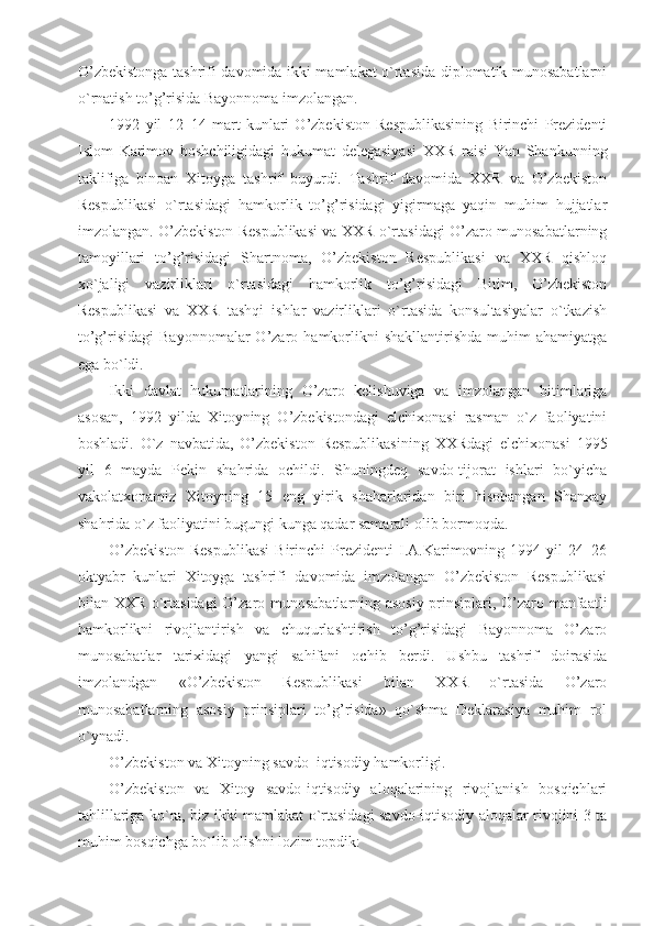 O’zbekistonga tashrifi davomida ikki mamlakat o`rtasida diplomatik munosabatlarni
o`rnatish to’g’risida Bayonnoma imzolangan. 
1992   yil   12–14   mart   kunlari   O’zbekiston   Respublikasining   Birinchi   Prezidenti
Islom   Karimov   boshchiligidagi   hukumat   delegasiyasi   XXR   raisi   Yan   Shankunning
taklifiga   binoan   Xitoyga   tashrif   buyurdi.   Tashrif   davomida   XXR   va   O’zbekiston
Respublikasi   o`rtasidagi   hamkorlik   to’g’risidagi   yigirmaga   yaqin   muhim   hujjatlar
imzolangan. O’zbekiston Respublikasi va XXR o`rtasidagi O’zaro munosabatlarning
tamoyillari   to’g’risidagi   Shartnoma,   O’zbekiston   Respublikasi   va   XXR   qishloq
xo`jaligi   vazirliklari   o`rtasidagi   hamkorlik   to’g’risidagi   Bitim,   O’zbekiston
Respublikasi   va   XXR   tashqi   ishlar   vazirliklari   o`rtasida   konsultasiyalar   o`tkazish
to’g’risidagi   Bayonnomalar  O’zaro  hamkorlikni  shakllantirishda   muhim   ahamiyatga
ega bo`ldi. 
Ikki   davlat   hukumatlarining   O’zaro   kelishuviga   va   imzolangan   bitimlariga
asosan,   1992   yilda   Xitoyning   O’zbekistondagi   elchixonasi   rasman   o`z   faoliyatini
boshladi.   O`z   navbatida,   O’zbekiston   Respublikasining   XXRdagi   elchixonasi   1995
yil   6   mayda   Pekin   shahrida   ochildi.   Shuningdeq   savdo-tijorat   ishlari   bo`yicha
vakolatxonamiz   Xitoyning   15   eng   yirik   shaharlaridan   biri   hisobangan   Shanxay
shahrida o`z faoliyatini bugungi kunga qadar samarali olib bormoqda. 
O’zbekiston   Respublikasi   Birinchi   Prezidenti   I.A.Karimovning   1994   yil   24–26
oktyabr   kunlari   Xitoyga   tashrifi   davomida   imzolangan   O’zbekiston   Respublikasi
bilan XXR o`rtasidagi  O’zaro munosabatlarning asosiy prinsiplari, O’zaro manfaatli
hamkorlikni   rivojlantirish   va   chuqurlashtirish   to’g’risidagi   Bayonnoma   O’zaro
munosabatlar   tarixidagi   yangi   sahifani   ochib   berdi.   Ushbu   tashrif   doirasida
imzolandgan   «O’zbekiston   Respublikasi   bilan   XXR   o`rtasida   O’zaro
munosabatlarning   asosiy   prinsiplari   to’g’risida»   qo`shma   Deklarasiya   muhim   rol
o`ynadi.
O’zbekiston va Xitoyning savdo–iqtisodiy hamkorligi.
O’zbekiston   va   Xitoy   savdo-iqtisodiy   aloqalarining   rivojlanish   bosqichlari
tahlillariga ko`ra, biz ikki mamlakat o`rtasidagi savdo-iqtisodiy aloqalar rivojini 3 ta
muhim bosqichga bo`lib olishni lozim topdik: 