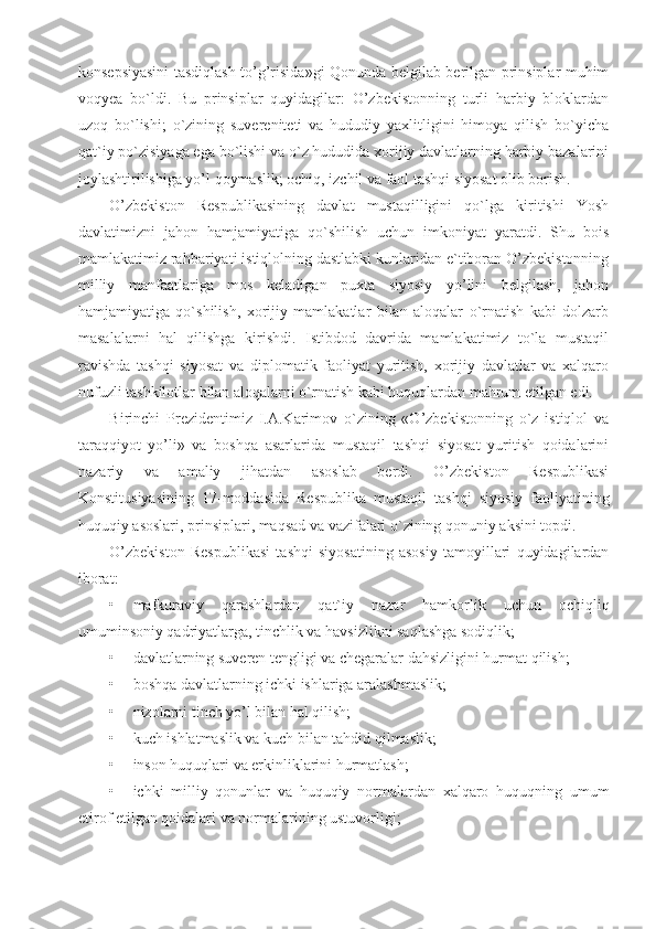 konsepsiyasini tasdiqlash to’g’risida»gi Qonunda belgilab berilgan prinsiplar muhim
voqyea   bo`ldi.   Bu   prinsiplar   quyidagilar:   O’zbekistonning   turli   harbiy   bloklardan
uzoq   bo`lishi;   o`zining   suvereniteti   va   hududiy   yaxlitligini   himoya   qilish   bo`yicha
qat`iy po`zisiyaga ega bo`lishi va o`z hududida xorijiy davlatlarning harbiy bazalarini
joylashtirilishiga yo’l qoymaslik; ochiq, izchil va faol tashqi siyosat olib borish.
O’zbekiston   Respublikasining   davlat   mustaqilligini   qo`lga   kiritishi   Yosh
davlatimizni   jahon   hamjamiyatiga   qo`shilish   uchun   imkoniyat   yaratdi.   Shu   bois
mamlakatimiz rahbariyati istiqlolning dastlabki kunlaridan e`tiboran O’zbekistonning
milliy   manfaatlariga   mos   keladigan   puxta   siyosiy   yo’lini   belgilash,   jahon
hamjamiyatiga   qo`shilish,   xorijiy   mamlakatlar   bilan   aloqalar   o`rnatish   kabi   dolzarb
masalalarni   hal   qilishga   kirishdi.   Istibdod   davrida   mamlakatimiz   to`la   mustaqil
ravishda   tashqi   siyosat   va   diplomatik   faoliyat   yuritish,   xorijiy   davlatlar   va   xalqaro
nufuzli tashkilotlar bilan aloqalarni o`rnatish kabi huquqlardan mahrum etilgan edi. 
Birinchi   Prezidentimiz   I.A.Karimov   o`zining   «O’zbekistonning   o`z   istiqlol   va
taraqqiyot   yo’li»   va   boshqa   asarlarida   mustaqil   tashqi   siyosat   yuritish   qoidalarini
nazariy   va   amaliy   jihatdan   asoslab   berdi.   O’zbekiston   Respublikasi
Konstitusiyasining   17-moddasida   Respublika   mustaqil   tashqi   siyosiy   faoliyatining
huquqiy asoslari, prinsiplari, maqsad va vazifalari o`zining qonuniy aksini topdi.
O’zbekiston   Respublikasi   tashqi   siyosatining   asosiy   tamoyillari   quyidagilardan
iborat:
• mafkuraviy   qarashlardan   qat`iy   nazar   hamkorlik   uchun   ochiqliq
umuminsoniy qadriyatlarga, tinchlik va havsizlikni saqlashga sodiqlik;
• davlatlarning suveren tengligi va chegaralar dahsizligini hurmat qilish;
• boshqa davlatlarning ichki ishlariga aralashmaslik;
• nizolarni tinch yo’l bilan hal qilish;
• kuch ishlatmaslik va kuch bilan tahdid qilmaslik;
• inson huquqlari va erkinliklarini hurmatlash;
• ichki   milliy   qonunlar   va   huquqiy   normalardan   xalqaro   huquqning   umum
etirof etilgan qoidalari va normalarining ustuvorligi; 