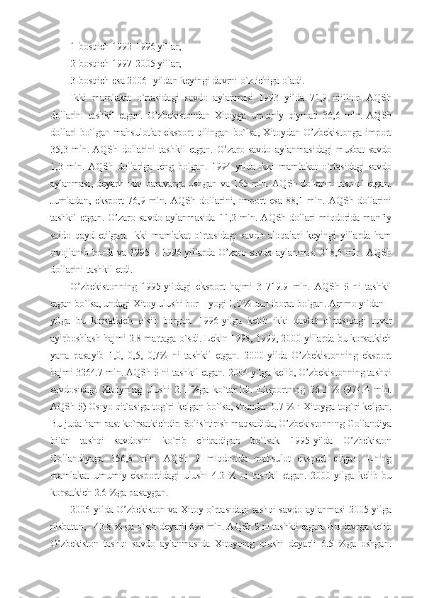 1-bosqich 1992-1996 yillar;
2-bosqich 1997-2005 yillar; 
3-bosqich esa 2006- yildan keyingi davrni o`z ichiga oladi. 
Ikki   mamlakat   o`rtasidagi   savdo   aylanmasi   1993   yilda   71,9   million   AQSh
dollarini   tashkil   etgan.   O’zbekistondan   Xitoyga   umumiy   qiymati   36,6   mln.   AQSh
dollari   bo`lgan   mahsulotlar   eksport   qilingan   bo`lsa,   Xitoydan   O’zbekistonga   import
35,3   mln.   AQSh   dollarini   tashkil   etgan.   O’zaro   savdo   aylanmasidagi   musbat   savdo
1,3   mln.   AQSh   dollariga   teng   bolgan.   1994   yilda   ikki   mamlakat   o`rtasidagi   savdo
aylanmasi, deyarli  ikki  baravarga oshgan va 165 mln. AQSh dollarini  tashkil  etgan.
Jumladan,   eksport   76,9   mln.   AQSh   dollarini,   import   esa   88,1   mln.   AQSh   dollarini
tashkil   etgan.  O’zaro   savdo   aylanmasida   11,2   mln.   AQSh  dollari   miqdorida  manfiy
saldo   qayd   etilgan.   Ikki   mamlakat   o`rtasidagi   savdo   aloqalari   keyingi   yillarda   ham
rivojlanib bordi  va 1995 – 1996 yillarda  O’zaro savdo  aylanmasi  218,6 mln. AQSh
dollarini tashkil etdi. 
O’zbekistonning   1995-yildagi   eksport   hajmi   3   719.9   mln.   AQSh   $   ni   tashkil
etgan bo`lsa, undagi Xitoy ulushi bor – yogi 1,0 % dan iborat bolgan. Ammo yildan –
yilga   bu   korsatkich   o`sib   borgan.   1996-yilga   kelib   ikki   davlat   o`rtasidagi   tovar
ayirboshlash hajmi 2.8 martaga o`sdi. Lekin 1998, 1999, 2000-yillarda bu korsatkich
yana   pasayib   1,0,   0,5,   0,7%   ni   tashkil   etgan.   2000-yilda   O’zbekistonning   eksport
hajmi 3264.7 mln. AQSh $ ni tashkil etgan. 2004-yilga kelib, O’zbekistonning tashqi
savdosidagi   Xitoyning   ulushi   2.1   %ga   ko`tarildi.   Eksportning   26.2   %   (974.4   mln.
AQSh $) Osiyo qit`asiga tog`ri kelgan bo`lsa, shundan 0.7 % i Xitoyga tog`ri kelgan.
Bu juda ham past ko`rsatkichdir. Solishtirish maqsadida, O’zbekistonning Gollandiya
bilan   tashqi   savdosini   ko`rib   chiqadigan   bo`lsak   1995-yilda   O’zbekiston
Gollandiyaga   156,8   mln.   AQSh   $   miqdorida   mahsulot   eksport   qilgan.   Uning
mamlakat   umumiy   eksportidagi   ulushi   4.2   %   ni   tashkil   etgan.   2000-yilga   kelib   bu
korsatkich 2.6 %ga pasaygan.
2006 yilda O’zbekiston va Xitoy o`rtasidagi tashqi savdo aylanmasi 2005-yilga
nisbatan, - 43.8 % ga o`sib deyarli 698 mln. AQSh $ ni tashkil etgan. Bu davrga kelib
O’zbekiston   tashqi   savdo   aylanmasida   Xitoyning   ulushi   deyarli   6.5   %ga   oshgan. 