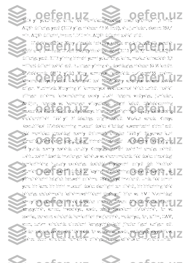 2008   yil   yakunlariga   ko`ra,   ikki   mamlakat   o`rtasidagi   tovar   aylanmasi   1,3   mlrd.
AQSh dollariga yetdi (2007 yilga nisbatan 43 % ortdi), shu jumladan, eksport 257,4
mln. AQSh dollarini, import 1.040 mln. AQSh dollarini tashkil qildi. 
O’zbekiston   bilan   Xitoy   o`rtasida   iqtisodiy   sohada   eng   ko`p   qulaylik   yaratish
tartibi amal qilmoqda. O’zaro tovar ayirboshlash xajmi 2012 yilda 3,4 milliard AQSh
dollariga yetdi. 2013 yilning birinchi yarmi yakunlariga ko`ra, mazkur ko`rsatkich 2,3
milliard dollarni tashkil etdi. Bu o`tgan yilning shu davridagiga nisbatan 59 % kopdir.
O’zbekistonda   (2013   yilda)   Xitoy   sarmoyasi   ishtirokida   tuzilgan   455   qoshma
korxona   faoliyat   yuritdi.   Ularning   70   tasi   100%   Xitoy   sarmoyasi   asosida   tashkil
etilgan.  Yurtimizda   Xitoyning  71  kompaniyasi   vakolatxonasi   ishlab  turibdi.  Tashkil
qilingan   qo`shma   korxonalarning   asosiy   ulushi   Fargona   vodiysiga,   jumladan,
Andijon,   Fargona   va   Namangan   viloyatlariga   to`g`ri   keladi.   O’zbekistonning
mustaqillik   sharoitidagi   Janubiy   Koreya   bilan   hamkorligining   huquqiy   asoslarining
shakllantirilishi   1991-yil   31-dekabrga   to`g`ri   keladi.   Mazkur   sanada   Koreya
Respublikasi   O’zbekistonning   mustaqil   davlat   sifatidagi   suverenitetini   e`tirof   etdi.
Ikki   mamlakat   o`rtasidagi   rasmiy   diplomatik   aloqalar   1992-yil   29-yanvar   kuni
o’rnatildi.O’zbekiston   Respublikasi   Birinchi   Prezidenti   I.A.Karimov   1992-yilning
16-iyunda   rasmiy   ravishda   Janubiy   Koreyaga   birinchi   tashrifini   amalga   oshirdi.
Ushbu tashrif davrida imzolangan kelishuv va shartnomalarda ikki davlat o`rtasidagi
hamkorlinking   huquqiy   asoslariga   dastlabki   poydevorni   qo`ydi   deb   hisoblash
mumkin.   Sababi   tashrif   doirasida   keyingi   aloqalarning   asosiy   tamoyillari   va
yo nalishlarini   belgilab   beruvchi   qo`shma   Deklarasiya   imzolandi.   Unda   ikki   tomonʻ
yana   bir   karra   bir-birini   mustaqil   davlat   ekanligini   tan   olishdi,   bir-birlarining   ichki
ishlariga   aralashmasliq   kelishmovchiliklarni   tinch   yo l   bilan   va   BMT   Nizomidagi	
ʻ
tamoyillari   asosida   hal   qilish,   davlatlar   o`ratisda   O’zaro   do`stlik   munosabatlarini
kengaytirish,   sanoat,   investisiya,   savdo,   tabiiy   resurslarni   o`zlashtirish,   fan   va
texnika, transport sohalarida hamkorlikni rivojlantirish, madaniyat, fan, ta’lim, OAV,
sport,   turizm   sohalarida   aloqalarni   kengaytirish   kabi   jihatlar   ilgari   surilgan   edi.
Undan tashqari ushba tashrif doirasida fan va texnika, savdo, madaniyat, sayyohlik va
boshqa   qator   sohalarda   hamkorlik   qilishga   haqida   kelishuvlar   imzolandi.Undan 