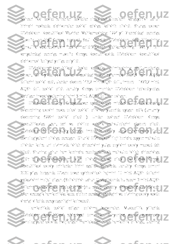 tashqari   ikki   davlat   rahbarlari   davlatlar   o`rtasidagi   aloqalarni   kengaytirish   uchun
birinchi   navbatda   elchixonalar   tashkil   etishga   kelishib   olishdi.   Shunga   asosan
O’zbekiston   Respublikasi   Vazirlar   Mahkamasining   1994-yil   7-apreldagi   qaroriga
muvofiq   Janubiy   Koreya   poytaxti   Seul   shahrida   O’zbekiston   Respublikasining
Konsullik   vakolatxonasini   tashkil   etildi.Vazirlar   Mahkamasining   1996-yil   21-
sentyabrdagi   qaroriga   muvofiq   Koreya   Respublikasida   O’zbekiston   Respublikasi
elchixonasi faoliyati yo`lga qo`yildi.
O’zbekiston   Respublikasi   Davlat   statistika   qo`mitasining   ma`lumotlariga
asosan,   2014-yilda   ikki   davlat   o`rtasidagi   tovar   aylanmasi   2016,4   mln.   AQSh
dollarini tashkil etdi, ulardan eksport 143,7 mln. AQSh doll., import – 1872,7 mlrd.
AQSh   doll.   tashkil   qildi.   Janubiy   Koreya   tomonidan   O’zbekiston   iqtisodiyotiga
kiritilgan investisiyalarning hajmi 5 mlrd. AQSh doll.dan oshgan.
O’zbekiston-Janubiy   Koreya   tovar   ayirboshlash   miqdorida   O’zbekistonning
eskportining   asosini   paxta   tolasi   tashkil   qilishini   yuqorida   aytgan   edik   (umumiy
eksportning   69%ni   tashkil   qiladi   ).   Undan   tashqari   O’zbekiston   Koreya
Respublikasiga   uran,   teri   va   qishloq   xojalik   mahsulotlarini   eksport   qiladi.
O’zbekiston   bo`lsa   Janubiy   Koreya   importida   asosiy   urguni   zamonaviy   ilgor
texnologiyalarni olishga qaratgan. Chunki O’zbekiston iloji boricha tayyor mahsulot
olishdan   ko`ra   uni   o`zimizda   ishlab   chiqarishni   yulga   qoyishni   asosiy   maqsad   deb
biladi.   Shuning   uchun   ham   kopincha   raqobatdardosh   mahsulot   ishlab   chiqarishga
qodir   bolgan   texnologiyalarni   sotib   olishga   harakat   qiladi.   Bu   borada   Koreya
Respublikasi   asosiy   orinlardan   birini   egallab   kelmoqda.   Janubiy   Koreya   tomoni
2020-yilga   borganda   O’zaro   tovar   ayirboshlash   hajmini   10   mlrd   AQSh   dollarini
yetkazishni moljal qilgan. (Solishtirish uchun Qozog`istonda bu raqam 2 mlrd AQSh
dollarini   tashkil   etishi   rejalashtirilgan)Bu   raqam   Janubiy   Koreyaning   O’zbekiston
bilan strategik hamkorlikka katta e`tibor qaratayotganligini va o`zining asosiy savdo
sherigi sifatida qarayotganligini ko`rsatadi.
Hamkorlikda   tashkil   etilgan   qo`shma   korxonalar.   Mustaqillik   yillarida
O’zbekiston   Respublikasi   rahbariyati   tomonidan   dunyoning   sanoati   zamonaviy
texnologiyalar   asosida   rivojlangan   mamlakatlari   bilan   hamkorlik   qilishga,   ularning 