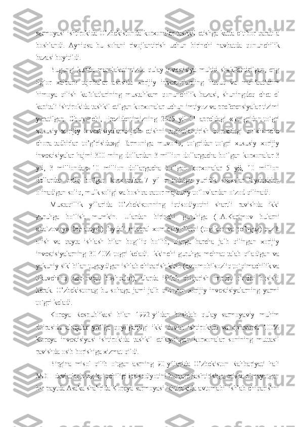 sarmoyasi  ishtirokida O’zbekistonda  korxonalar  tashkil  etishga katta  e`tibor  qaratila
boshlandi.   Ayniqsa   bu   sohani   rivojlantirish   uchun   birinchi   navbatda   qonunchilik
bazasi boyitildi. 
Bugungi   kunda   mamlakatimizda   qulay   investisiya   muhiti   shakllantirilgan,   eng
ilg`or   xalqaro   tajribalar   asosida   xorijiy   investorlarning   huquq   va   manfaatlarini
himoya   qilish   kafolatlarining   mustahkam   qonunchilik   bazasi,   shuningdeq   chet   el
kapitali ishtirokida tashkil etilgan korxonalar uchun imtiyoz va preferensiyalar tizimi
yaratilgan.   Chunonchi,   Prezidentimizning   2005   yil   11   apreldagi   «To`gridan-to`gri
xususiy   xorijiy   investisiyalarni   jalb   etishni   ragbatlantirish   borasidagi   qo`shimcha
chora-tadbirlar   to’g’risida»gi   farmoniga   muvofiq,   to`gridan-to`gri   xususiy   xorijiy
investisiyalar   hajmi  300  ming dollardan 3  million dollargacha  bo`lgan  korxonalar   3
yil,   3   milliondan   10   million   dollargacha   bo`lgan   korxonalar   5   yil,   10   million
dollardan   ortiq   bo`lgan   korxonalar   7   yil   muddatga   yuridik   shaxslar   foydasidan
olinadigan soliq, mulk soligi va boshqa qator majburiy to`lovlardan o`zod qilinadi. 
Mustaqillik   yillarida   O’zbekistonning   iqtisodiyotini   shartli   ravishda   ikki
guruhga   bo`lish   mumkin.   Ulardan   birinchi   guruhiga   (I.A.Karimov   bularni
«ba`zovoy» deb ataydi) foydali-mineral xom ashyo’larni (tog-kon va neft-gaz) qazib
olish   va   qayta   ishlash   bilan   bog`liq   bo`lib,   ularga   barcha   jalb   qilingan   xorijiy
investisiyalarning   30-40%   togri   keladi.   Ikkinchi   guruhga   mehnat   talab   qiladigan   va
yakuniy sikl bilan tugaydigan ishlab chiqarish kirib (avtomobilsozliq to`qimachilik va
tikuvchiliq   oziq-ovqat   boshqalar),   ularda   ishlab   chiqarish   import   o`rnini   bosishi
kerak.   O’zbekistonag   bu   sohaga   jami   jalb   qilingan   xorijiy   investisiyalarning   yarmi
to`gri keladi.
Koreya   Respublikasi   bilan   1992-yildan   boshlab   qulay   sarmoyaviy   muhim
doirasida   aloqalar   yo lga   qoyilganligi   ikki   davlat   ishtirokida   va   qolaversa   100%ʻ
Koreya   investisiyasi   ishtirokida   tashkil   etilayo`tgan   korxonalar   sonining   muttasil
ravishda osib borishiga xizmat qildi. 
Birgina   misol   qilib   o`tgan   asrning   90-yillarida   O’zbekiston   Rahbariyati   hali
MDH davlatlarining ko`pchiligi iqtisodiyotini barqarorlashtirishga erisha olmayotgan
bir paytda Asaka shahrida Koreya sarmoyasi ishtirokida avtomabil ishlab chiqarishni 