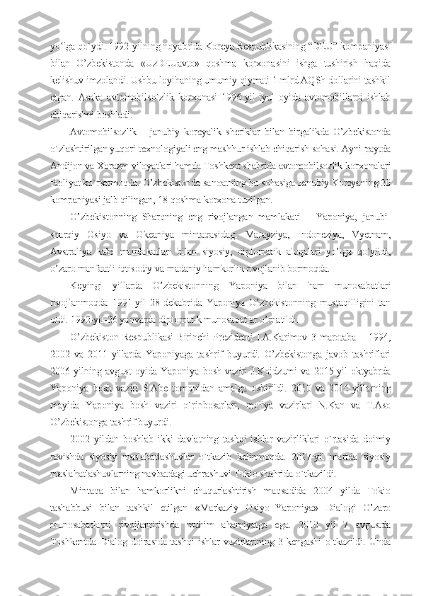 yo lga qo`ydi. 1992-yilning noyabrida Koreya Respublikasining “DEU” kompaniyasiʻ
bilan   O’zbekistonda   «UzDEUavto»   qoshma   korxonasini   ishga   tushirish   haqida
kelishuv imzolandi. Ushbu loyihaning umumiy qiymati 1 mlrd AQSh dollarini tashkil
etgan.   Asaka   avtomobilso`zlik   korxonasi   1996-yil   iyul   oyida   avtomobillarni   ishlab
chiqarishni boshladi. 
Avtomobilsozlik   –   janubiy   koreyalik   sheriklar   bilan   birgalikda   O’zbekistonda
o`zlashtirilgan yuqori texnologiyali eng mashhur ishlab chiqarish sohasi. Ayni paytda
Andijon va Xorazm viloyatlari hamda Toshkent shahrida avtomobilsozlik korxonalari
faoliyat ko`rsatmoqda. O’zbekistonda sanoatning bu sohasiga Janubiy Koreyaning 20
kompaniyasi jalb qilingan, 18 qoshma korxona tuzilgan.
O’zbekistonning   Sharqning   eng   rivojlangan   mamlakati   –   Yaponiya,   janubi-
sharqiy   Osiyo   va   Okeaniya   mintaqasidagi   Malayziya,   Indoneziya,   Vyetnam,
Avstraliya   kabi   mamlakatlari   bilan   siyosiy,   diplomatik   aloqalari   yo’lga   qo`yildi,
o’zaro manfaatli iqtisodiy va madaniy hamkorlik rivojlanib bormoqda. 
Keyingi   yillarda   O’zbekistonning   Yaponiya   bilan   ham   munosabatlari
rivojlanmoqda   1991-yil   28-dekabrida   Yaponiya   O’zbekistonning   mustaqilligini   tan
oldi. 1992-yil-26 yanvarda diplomatik munosabatlar o’rnatildi.
O’zbekiston   Respublikasi   Birinchi   Prezidenti   I.A.Karimov   3   marotaba   –   1994,
2002   va   2011   yillarda   Yaponiyaga   tashrif   buyurdi.   O’zbekistonga   javob   tashriflari
2006   yilning   avgust   oyida   Yaponiya   bosh   vaziri   J.Koidzumi   va   2015-yil   oktyabrda
Yaponiya   bosh   vaziri   S.Abe   tomonidan   amalga   oshirildi.   2010   va   2014-yillarning
mayida   Yaponiya   bosh   vaziri   o`rinbosarlari,   moliya   vazirlari   N.Kan   va   T.Aso
O’zbekistonga tashrif buyurdi.
2002   yildan   boshlab   ikki   davlatning   tashqi   ishlar   vazirliklari   o`rtasida   doimiy
ravishda   siyosiy   maslahatlashuvlar   o`tkazib   kelinmoqda.   2017-yil   martda   siyosiy
maslahatlashuvlarning navbatdagi uchrashuvi Tokio shahrida o`tkazildi.
Mintaqa   bilan   hamkorlikni   chuqurlashtirish   maqsadida   2004   yilda   Tokio
tashabbusi   bilan   tashkil   etilgan   «Markaziy   Osiyo+Yaponiya»   Dialogi   O’zaro
munosabatlarni   rivojlantirishda   muhim   ahamiyatga   ega.   2010   yil   7   avgustda
Toshkentda   Dialog   doirasida   tashqi   ishlar   vazirlarining   3-kengashi   o`tkazildi.   Unda 