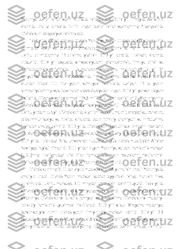 Yaponiya   tashqi   ishlar   vaziri   K.Okada   ishtirok   etdi.   2017-yil   1   mayda   Ashxobot
shahrida   Dialog   doirasida   bo`lib   o`tgan   tashqi   ishlar   vazirlarining   6-kengashida
O’zbekiston delegasiyasi ishtirok etdi.
1994 yilda tashkil qilingan O`zbek-Yapon va Yapon-O`zbek iqtisodiy hamkorlik
qo`mitalari   savdo   va   iqtisodiy   munosabatlarni   rivojlantirishda   muhim   o`ringa   ega.
Ushbu   qo`mitalarning   12-qo`shma   yigilishi   2017-yil   aprelda   Toshkent   shahrida
o`tkazildi.   2008   yil   avgustda   «Investisiyalarni   erkinlashtirish,   himoya   qilish   va
rag`batlantirish»   to’g’risida   Hukumatlararo   shartnoma   imzolanib   2009   yil   24
sentyabrda   kuchga   kirdi.   O’zbekistonda   10   ta   qo`shma   korxona   mavjud   bo`lib,
shundan   bittasi   100   foiz   yapon   sarmoyasi   ishtirokida   tuzilgan.   13   ta   yapon
kompaniyalarining vakolatxonalari akkreditasiyadan o`tgan. 2017-yil yanvar-oktyabr
oralig`ida O’zaro tovar aylanmasi  138,5 million dollarni tashkil qildi. Yaponiyaning
O’zbekistonga   ko`rsatgan   moliya-texnikaviy   yordami   4,1   milliard   dollardan   oshdi.
Ushbu yordam tufayli O’zbekistonda sog`liqni saqlash, maorif, energetika, transport,
telekommunikasiya   va   boshqa   sohalarda   qator   ijtimoiy   ahamiyatli   va   infratuzilma
loyihalari amalga oshirildi. 2002 yilda O’zbekiston Respublikasi  Birinchi Prezidenti
I.A.Karimovga   Vaseda   va   Soka   universitetlarining   «Faxriy   doktori»   unvoni   berildi.
2004  yilda   Tokiodagi   Soka  universiteti   hududida  buyuk   o`zbek   mutafakkiri   Alisher
Navoiyga haykal o’rnatildi. 2000 yildan buyon Yaponiya xalqaro hamkorlik markazi
(JICE)ning   Toshkentdagi   ofisi   bilan   hamkorlikda   inson   resurslarini   rivojlantirish
loyihasi asosida 300 dan ziyod odam Yaponiyada ta’lim oldi.
O’zbekistonning 2000 dan ziyod mutaxassisi JICA yo`nalishi orqali Yaponiyada
amaliyot   o`tadi.   O`zbek-Yapon   markazi   kadrlar   tayyorlash   ishiga   munosib   hissa
qo`shmoqda.   Ushbu   markazga   700   mingdan   ortiq   kishi   tashrif   buyurdi.   1999   yilda
«O’zbekiston-Yaponiya»   do`stlik   jamiyatiga   asos   solindi.   Uning   asosiy   hamkorlari
«Yaponiya-O’zbekiston»   do`stlik   jamiyati   va   «Fukushima-O’zbekiston»   madaniy-
iqtisodiy   hamkorlik   uyushmasi   hisoblanadi.   2002   yili   «Ikuo   Xirayama   madaniyat
karvonsaroyi»   nomli   o`zbek-yapon   ilmiy-ijodiy   markazi   ochildi.   2017-yil   2-5
avgustda Yaponiya Bosh Vaziri rafiqasi Akie Abe boshchiligida madaniyat va sanat
namoyondalaridan   iborat   delegasiyaning   O’zbekistonga   tashrifi   amalga   oshirildi. 