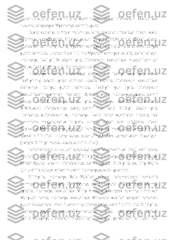 –   qishloq   xojaligi   va   suv   ho`jaligi   vaziri   boshchiligidagi   O’zbekiston   Respublikasi
hukumat delegasiyasi Vyetnamga tashrif buyurdi.
Davlat   statistika   qomitasi   malumotga   ko`ra   davlatlar   o`rtasidagi   O’zaro   savdo
aylanmasi   ko`rsatkichlari   2017-yil   yakuni   bo`yicha   33,8$   mln.ni   tashkil   qilgan.
O’zbekistonda ho`zirgi kunda Vyetnam sarmoyasi ishtirokida 19 ta korxona faoliyat
yuritib kelmoqda. Ulardan 3 tasi 100 foiz Vyetnam sarmoyasi asosida tashkil etilgan.
Indoneziya   1991-yil   28-dekabr   oyida   O’zbekiston   Respublikasi   mustaqilligini   tan
oldi, va 1992-yil 23-iyunda diplomatik aloqalar o’rnatildi.
Indoneziya   o`zining   Toshkentdagi   elchixonasini   1994-yil   may   oyida   ochdi.
1996-yilning   dekabr   oyidan   e`tiboran   Jakarta   shahrida   O’zbekiston   Respublikasi
elchixonasi   faoliyat   yuritib   kelmoqda.   1992-yil   iyun   oyida   O’zbekiston
Respublikasining   Birinchi   Prezidenti   I.A.Karimovning   Indoneziyaga   davlat   tashrifi
amalga   oshirildi,   1995-yil   aprel   oyida   Indoneziya   Respublikasi   Prezidenti
X.M.Suxarto   O’zbekistonga   davlat   tashrifi   bilan   keldi.   2005-yil   dekabr   oyida
Toshkentda   «O’zbekiston   va   Indoneziya   Tashqi   ishlari   vazirliklari   o`rtasida   ikki
tomonlama   maslahatlashuv   bo`yicha   qo`mita   tashkil   etish   to’g’risida   o’zaro
Anglashuv   Memorandumi»   imzolandi   hamda   siyosiy   maslahatlashuvning   birinchi
davrasi   bo’lib   o’tdi.   Ho`zirgi   kunga   qadar   uning   6   davra   uchrashuvlari   o’tkazilgan.
(oxirgisi 2014-yil martda Jakartada bo’lib o’tdi.)
Parlamentlararo aloqa turli darajadagi tashriflar almashinuvi orqali izchil tarzda
rivojlanib   bormoqda.   Shu   jumladan   2007-yilda   Indoneziya   Xalq   Vakillari   palatasi
Spikeri   Agung   Laksono   O’zbekistonga   tashrif   buyurdi.   2008-yilda   esa   Oliy   Majlis
Qonunchilik palatasi spikeri muovini Indoneziyaga safar uyushtirdi.
2013-yilda   Indoneziya   Xalq   Vakillari   palatasi   Parlamentlararo   hamkorlik
qo`mitasi   Raisi   S.Hidoyat   O’zbekistonga   tashrif   buyurdi.   2015-yil   aprel   va   may
oylarida   Indoneziya   Respublikasi   Milliy   Konsultativ   kongresi   raisining   o`rinbosari
Mahyudin   hamda   Indoneziya   Respublikasi   Mintaqalar   vakillari   kengashi   Parlament
yuqori palatasi raisi Irman Gusmanning O’zbekistonga tashrifi bo’lib o’tdi.2013-yilda
Toshkent   Davlat   Sharqshunoslik   Institutida   qoshida   Indoneziya   tili   markazi
ochildi.Malayziya O’zbekiston mustaqilligini 1992-yil 1-yanvar kuni tan olgan. Ikki 