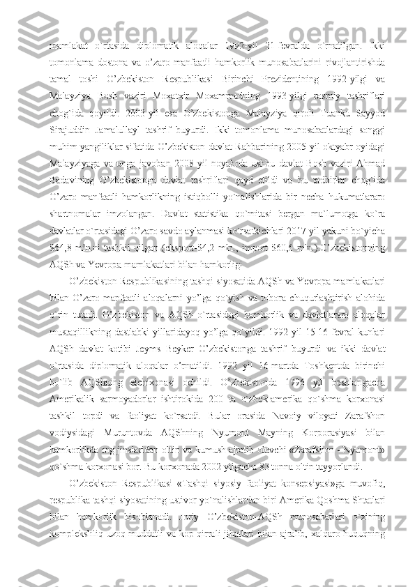 mamlakat   o`rtasida   diplomatik   aloqalar   1992-yil   21-fevralda   o`rnatilgan.   Ikki
tomonlama   dostona   va   o’zaro   manfaatli   hamkorlik   munosabatlarini   rivojlantirishda
tamal   toshi   O’zbekiston   Respublikasi   Birinchi   Prezidentining   1992-yilgi   va
Malayziya   Bosh   vaziri   Moxatxir   Moxammadning   1993-yilgi   rasmiy   tashriflari
chog`ida   qoyildi.   2003-yil   esa   O’zbekistonga   Malayziya   qiroli   Tuanku   Sayyod
Sirajuddin   Jamalullayl   tashrif   buyurdi.   Ikki   tomonlama   munosabatlardagi   songgi
muhim yangiliklar sifatida O’zbekiston davlat Rahbarining 2005-yil oktyabr oyidagi
Malayziyaga   va   unga   javoban   2008-yil   noyabrda   ushbu   davlat   Bosh   vaziri   Ahmad
Badavining   O’zbekistonga   davlat   tashriflari   qayd   etildi   va   bu   tadbirlar   chog`ida
O’zaro   manfaatli   hamkorlikning   istiqbolli   yo`nalishlarida   bir   necha   hukumatlararo
shartnomalar   imzolangan.   Davlat   statistika   qo`mitasi   bergan   ma`lumotga   ko`ra
davlatlar o`rtasidagi O’zaro savdo aylanmasi ko`rsatkichlari 2017-yil yakuni bo`yicha
$64,8   mln.ni   tashkil   qilgan   (eksport-$4,2   mln.,   import-$60,6   mln.).O’zbekistonning
AQSh va Yevropa mamlakatlari bilan hamkorligi
O’zbekiston Respublikasining tashqi siyosatida AQSh va Yevropa mamlakatlari
bilan   O’zaro   manfaatli   aloqalarni   yo’lga   qo`yish   va   tobora   chuqurlashtirish   alohida
o`rin   tutadi.   O’zbekiston   va   AQSh   o`rtasidagi   hamkorlik   va   davlatlararo   aloqalar
mustaqillikning dastlabki  yillaridayoq  yo’lga  qo`yildi.  1992 yil  15-16-fevral  kunlari
AQSh   davlat   kotibi   Jeyms   Beyker   O’zbekistonga   tashrif   buyurdi   va   ikki   davlat
o`rtasida   diplomatik   aloqalar   o’rnatildi.   1992   yil   16-martda   Toshkentda   birinchi
bo`lib   AQShning   elchixonasi   ochildi.   O’zbekistonda   1996   yil   boshlarigacha
Amerikalik   sarmoyadorlar   ishtirokida   200   ta   o`zbek-amerika   qo`shma   korxonasi
tashkil   topdi   va   faoliyat   ko`rsatdi.   Bular   orasida   Navoiy   viloyati   Zarafshon
vodiysidagi   Muruntovda   AQShning   Nyumont   Mayning   Korporasiyasi   bilan
hamkorlikda tog jinslaridan oltin va kumush ajratib oluvchi «Zarafshon - Nyumont»
qo`shma korxonasi bor. Bu korxonada 2002 yilgacha 83 tonna oltin tayyorlandi.
O’zbekiston   Respublikasi   «Tashqi   siyosiy   faoliyat   konsepsiyasi»ga   muvofiq,
respublika tashqi siyosatining ustivor yo`nalishlardan biri Amerika Qoshma Shtatlari
bilan   hamkorlik   hisoblanadi.   Joriy   O’zbekiston-AQSh   munosabatlari   o`zining
kompleksliliq uzoq muddatli va kop qirrali jihatlari bilan ajralib, xalqaro huquqning 