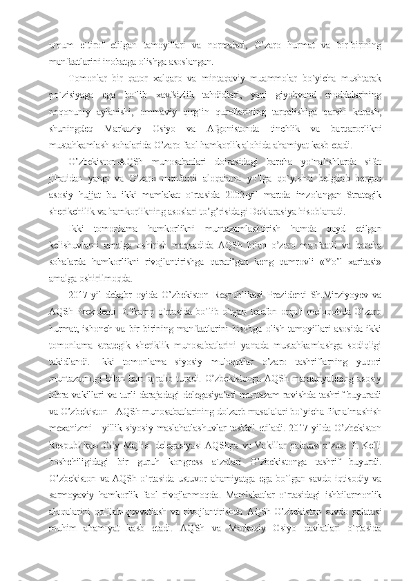 umum   e`tirof   etilgan   tamoyillari   va   normalari,   O’zaro   hurmat   va   bir-birining
manfaatlarini inobatga olishga asoslangan.
Tomonlar   bir   qator   xalqaro   va   mintaqaviy   muammolar   bo`yicha   mushtarak
po`zisiyaga   ega   bo`lib   xavfsizlik   tahdidlari,   yani   giyohvand   moddalarining
noqonuniy   aylanishi,   ommaviy   qirg`in   qurollarining   tarqalishiga   qarshi   kurash,
shuningdeq   Markaziy   Osiyo   va   Afgonistonda   tinchlik   va   barqarorlikni
mustahkamlash sohalarida O’zaro faol hamkorlik alohida ahamiyat kasb etadi.
O’zbekiston-AQSh   munosabatlari   doirasidagi   barcha   yo`nalishlarda   sifat
jihatidan   yangi   va   O’zaro   manfaatli   aloqalarni   yo’lga   qo`yishni   belgilab   bergan
asosiy   hujjat   bu   ikki   mamlakat   o`rtasida   2002-yil   martda   imzolangan   Strategik
sherikchilik va hamkorlikning asoslari to’g’risidagi Deklarasiya hisoblanadi.
Ikki   tomonlama   hamkorlikni   muntazamlashtirish   hamda   qayd   etilgan
kelishuvlarni   amalga   oshirish   maqsadida   AQSh   bilan   o’zaro   manfaatli   va   barcha
sohalarda   hamkorlikni   rivojlantirishga   qaratilgan   keng   qamrovli   «Yo’l   xaritasi»
amalga oshirilmoqda.
2017-yil   dekabr   oyida   O’zbekiston   Respublikasi   Prezidenti   Sh.Mirziyoyev   va
AQSh   Prezidenti   D.Tramp   o`rtasida   bo`lib   o`tgan   telefon   orqali   muloqotida   O’zaro
hurmat,   ishonch   va   bir-birining   manfaatlarini   hisobga   olish   tamoyillari   asosida   ikki
tomonlama   strategik   sheriklik   munosabatlarini   yanada   mustahkamlashga   sodiqligi
takidlandi.   Ikki   tomonlama   siyosiy   muloqotlar   o’zaro   tashriflarning   yuqori
muntazamligi  bilan  ham  ajralib  turadi.  O’zbekistonga   AQSh mamuriyatining asosiy
idora vakillari va turli darajadagi  delegasiyalari muntazam ravishda tashrif buyuradi
va O’zbekiston - AQSh munosabatlarining dolzarb masalalari bo`yicha fikr almashish
mexanizmi  -   yillik  siyosiy  maslahatlashuvlar   tashkil  etiladi.  2017-yilda  O’zbekiston
Respublikasi   Oliy   Majlisi   delegasiyasi   AQShga   va   Vakillar   palatasi   a`zosi   T.   Kelli
boshchiligidagi   bir   guruh   kongress   a`zolari   O’zbekistonga   tashrif   buyurdi.
O’zbekiston   va   AQSh   o`rtasida   ustuvor   ahamiyatga   ega   bo`lgan   savdo-iqtisodiy   va
sarmoyaviy   hamkorlik   faol   rivojlanmoqda.   Mamlakatlar   o`rtasidagi   ishbilarmonlik
aloqalarini   qo`llab-quvvatlash   va   rivojlantirishda   AQSh-O’zbekiston   savdo   palatasi
muhim   ahamiyat   kasb   etadi.   AQSh   va   Markaziy   Osiyo   davlatlari   o`rtasida 