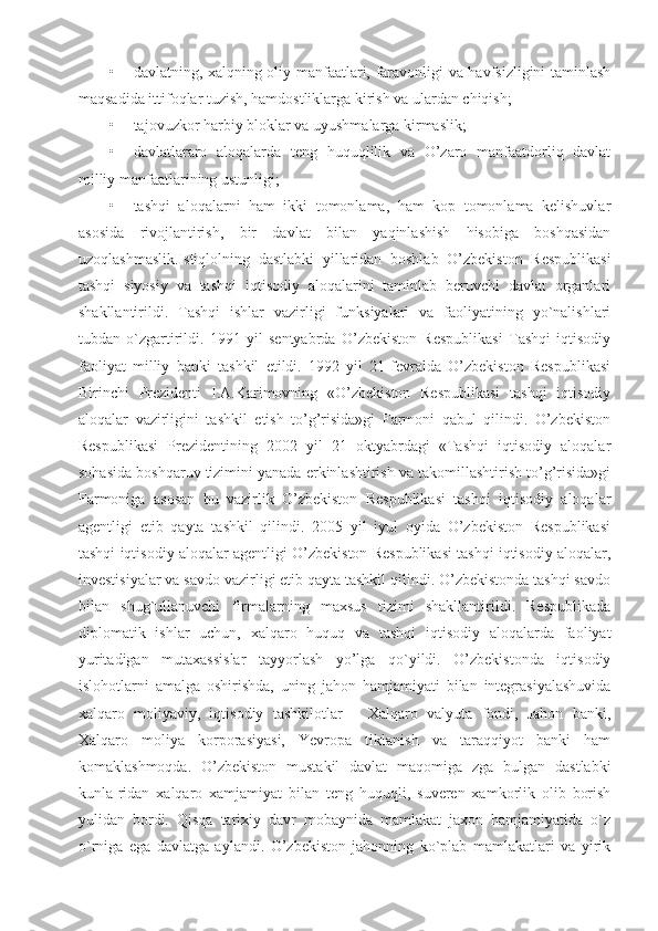 • davlatning, xalqning oliy manfaatlari, faravonligi va havfsizligini taminlash
maqsadida ittifoqlar tuzish, hamdostliklarga kirish va ulardan chiqish;
• tajovuzkor harbiy bloklar va uyushmalarga kirmaslik;
• davlatlararo   aloqalarda   teng   huquqlilik   va   O’zaro   manfaatdorliq   davlat
milliy manfaatlarining ustunligi;
• tashqi   aloqalarni   ham   ikki   tomonlama,   ham   kop   tomonlama   kelishuvlar
asosida   rivojlantirish,   bir   davlat   bilan   yaqinlashish   hisobiga   boshqasidan
uzoqlashmaslik.Istiqlolning   dastlabki   yillaridan   boshlab   O’zbekiston   Respublikasi
tashqi   siyosiy   va   tashqi   iqtisodiy   aloqalarini   taminlab   beruvchi   davlat   organlari
shakllantirildi.   Tashqi   ishlar   vazirligi   funksiyalari   va   faoliyatining   yo`nalishlari
tubdan   o`zgartirildi.   1991   yil   sentyabrda   O’zbekiston   Respublikasi   Tashqi   iqtisodiy
faoliyat   milliy   banki   tashkil   etildi.   1992   yil   21-fevralda   O’zbekiston   Respublikasi
Birinchi   Prezidenti   I.A.Karimovning   «O’zbekiston   Respublikasi   tashqi   iqtisodiy
aloqalar   vazirligini   tashkil   etish   to’g’risida»gi   Farmoni   qabul   qilindi.   O’zbekiston
Respublikasi   Prezidentining   2002   yil   21   oktyabrdagi   «Tashqi   iqtisodiy   aloqalar
sohasida boshqaruv tizimini yanada erkinlashtirish va takomillashtirish to’g’risida»gi
Farmoniga   asosan   bu   vazirlik   O’zbekiston   Respublikasi   tashqi   iqtisodiy   aloqalar
agentligi   etib   qayta   tashkil   qilindi.   2005   yil   iyul   oyida   O’zbekiston   Respublikasi
tashqi iqtisodiy aloqalar agentligi O’zbekiston Respublikasi tashqi iqtisodiy aloqalar,
investisiyalar va savdo vazirligi etib qayta tashkil qilindi. O’zbekistonda tashqi savdo
bilan   shug`ullanuvchi   firmalarning   maxsus   tizimi   shakllantirildi.   Respublikada
diplomatik   ishlar   uchun,   xalqaro   huquq   va   tashqi   iqtisodiy   aloqalarda   faoliyat
yuritadigan   mutaxassislar   tayyorlash   yo’lga   qo`yildi.   O’zbekistonda   iqtisodiy
islohotlarni   amalga   oshirishda,   uning   jahon   hamjamiyati   bilan   integrasiyalashuvida
xalqaro   moliyaviy,   iqtisodiy   tashkilotlar   –   Xalqaro   valyuta   fondi,   Jahon   banki,
Xalqaro   moliya   korporasiyasi,   Yevropa   tiklanish   va   taraqqiyot   banki   ham
komaklashmoqda.   O’zbekiston   mustakil   davlat   maqomiga   zga   bulgan   dastlabki
kunla-ridan   xalqaro   xamjamiyat   bilan   teng   huquqli,   suveren   xamkorlik   olib   borish
yulidan   bordi.   Qisqa   tarixiy   davr   mobaynida   mamlakat   jaxon   hamjamiyatida   o`z
o`rniga   ega   davlatga   aylandi.   O’zbekiston   jahonning   ko`plab   mamlakatlari   va   yirik 