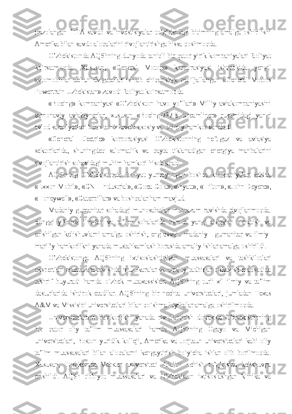 imzolangan   TIFA   savdo   va   investisiyalar   to’g’risidagi   bitimning   amalga   oshirilishi
Amerika bilan savdo aloqalarini rivojlantirishga hissa qoshmoqda.
O’zbekistonda AQShning dunyoda taniqli bir qator yirik kompaniyalari faoliyat
ko`rsatmoqda.   Xususan,   «General   Motors»   korporasiyasi   ishtirokida   yengil
avtomobillar   uchun   dvigatellar   ishlab   chiqarishga   mo`ljallangan   «General   Motors
Powertrain Uzbekistan» zavodi faoliyat ko`rsatmoqda.
«Boeing»   kompaniyasi   «O’zbekiston   havo   yo’llari»   Milliy   aviakompaniyasini
zamonaviy   avialaynerlar,   xususan   «Boeing-787-8   Dreamliner»   rusumidagi   yangi
avlod samolyotlari bilan taminlovchi asosiy va doimiy hamkor sanaladi.
«General   Electric»   korporasiyasi   O’zbekistonning   neft-gaz   va   aviasiya
sektorlarida,   shuningdeq   salomatlik   va   qayta   tiklanadigan   energiya   manbalarini
rivojlantirish sohasidagi muhim hamkori hisoblanadi.
AQShning   O’zbekistonda   faoliyat   yuritayo`tgan   boshqa   kompaniyalari   ichida
«Exxon Mobil», «CNH Industrial», «Coca-Cola», «Hyatt», «Hilton», «John Deyere»,
«Honeywell», «Caterpillar» va boshqalar ham mavjud.
Madaniy-gumanitar   sohadagi   munosabatlar   muntazam   ravishda   rivojlanmoqda.
Songgi   yillarda   ilm-fan   va   ta’lim   sohalarida   hamda   yangi   aloqalar   o`rnatish   va
erishilgan   kelishuvlarni   amalga   oshirish,   eng  avvalo   madaniy   -   gumanitar   va   ilmiy-
marifiy hamkorlikni yanada mustahkamlash borasida amaliy ishlar amalga oshirildi.
O’zbekistonga   AQShning   ixtisoslashtirilgan   muassasalari   va   tashkilotlari
ekspertlari muntazam ravishda muzokaralar va amaliy tadbirlar o`tkazish maqsadida
tashrif   buyuradi   hamda   o`zbek   mutaxassislari   AQShning   turli-xil   ilmiy   va   ta’lim
dasturlarida   ishtirok   etadilar.   AQShning   bir   nechta   universitetlari,   jumladan   Texas
A&M va Missisipi universitetlari bilan qo`shma loyihalar amalga oshirilmoqda.
Universitetlararo   hamkorlikni   yanada   rivojlantirish   doirasida   O’zbekistonning
bir   qator   oliy   ta’lim   muassasalari   hamda   AQShning   Ogayo   va   Michigan
universitetlari,   Boston   yuridik   kolleji,   Amerika   va   Jorjtaun   universitetlari   kabi   oliy
ta’lim   muassasalari   bilan   aloqalarni   kengaytirish   bo`yicha   ishlar   olib   borilmoqda.
Xususan,   Toshkentda   Vebster   universiteti   filialini   ochish   to’g’risida   kelishuvga
erishildi.   AQSh   tibbiyot   muassasalari   va   O’zbekiston   ixtisoslashgan   klinika   va 