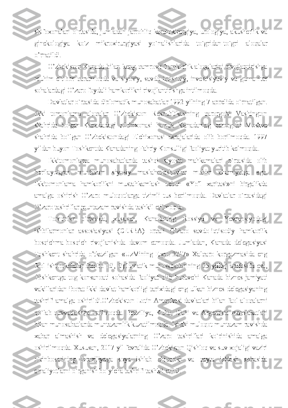 shifoxonalari   o`rtasida,   jumladan   jarrohliq   kardioxirurgiya,   urologiya,   akusherlik   va
ginekologiya   ko`z   mikroxirurgiyasi   yo`nalishlarida   to`gridan-to`gri   aloqalar
o’rnatildi.
O’zbekiston  Kanada bilan keng qamrovli  hamkorlik aloqalarini rivojlantirishga
muhim   e`tibor   qaratmoqda   va   siyosiy,   savdo-iqtisodiy,   investisiyaviy   va   gumanitar
sohalardagi O’zaro foydali hamkorlikni rivojlantirishga intilmoqda.
Davlatlar o`rtasida diplomatik munosabatlar 1992-yilning 7-aprelida o`rnatilgan.
Ikki   tomonlama   aloqalar   O’zbekiston   Respublikasining   qarorgohi   Vashington
shahrida   bolgan   Kanadadagi   Elchixonasi   hamda   Kanadaning   qarorgohi   Moskva
shahrida   bo`lgan   O’zbekistondagi   Elchixonasi   darajalarida   olib   borilmoqda.   1997
yildan buyon Toshkentda Kanadaning Fahriy Konsulligi faoliyat yuritib kelmoqda.
Ikkitomonlama   munosabatlarda   tashqi   siyosat   mahkamalari   o`rtasida   olib
borilayo`tgan   muntazam   siyosiy   maslahatlashuvlar   muhim   ahamiyatga   ega.
Ikkitomonlama   hamkorlikni   mustahkamlash   uchun   «Yo’l   xaritasi»ni   birgalikda
amalga   oshirish   O’zaro   muloqotlarga   tizimli   tus   berilmoqda.   Davlatlar   o`rtasidagi
O’zaro tashriflar muntazam ravishda tashkil etilmoqda.
Tomonlar   o`rtasida,   xususan,   Kanadaning   Rossiya   va   Yevroosiyodagi
ishbilarmonlar   assosiasiyasi   (CERBA)   orqali   O’zaro   savdo-iqtisodiy   hamkorlik
bosqichma-bosqich   rivojlanishda   davom   etmoqda.   Jumladan,   Kanada   delegasiyasi
Toshkent   shahrida   o’tkazilgan   «UzMining   Expo-2017»   Xalqaro   korgazmasida   eng
faol  ishtirokchilaridan  bo`ldi,  diplomatik  munosabatlarining  25  yilligi  arafasida  esa,
Toshkentga   tog-konsanoati   sohasida   faoliyat   olib   boruvchi   Kanada   biznes-jamiyati
vakillaridan iborat ikki davlat hamkorligi tarixidagi eng ulkan biznes-delegasiyaning
tashrifi amalga oshirildi.O’zbekiston Lotin Amerikasi davlatlari bilan faol aloqalarni
qo`lab-quvvatlashga   intilmoqda.   Braziliya,   Kuba,   Chili   va   Argentina   mamlakatlari
bilan munosabatlarda muntazamlik kuzatilmoqda. Ishchi muloqot muntazam ravishda
xabar   almashish   va   delegasiyalarning   O’zaro   tashriflari   ko`rinishida   amalga
oshirilmoqda. Xususan, 2017-yil fevralida O’zbekiston Qishloq va suv xojaligi vaziri
o`rinbosarining   Braziliyaga   soya   ishlab   chiqarish   va   qayta   ishlash   sohasida
amaliyotlarni o`rganish bo`yicha tashrifi tashkil etildi. 