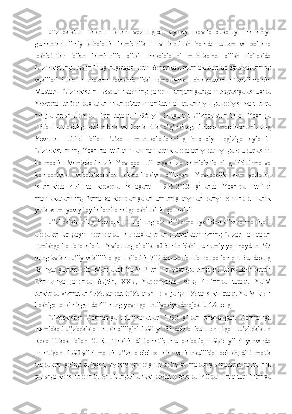 O’zbekiston   Tashqi   ishlar   vazirligida   siyosiy,   savdo-iqtisodiy,   madaniy-
gumanitar,   ilmiy   sohalarda   hamkorlikni   rivojlantirish   hamda   turizm   va   xalqaro
tashkilotlar   bilan   hamkorlik   qilish   masalalarini   muhokama   qilish   doirasida
O’zbekistonga tashrif buyurayotgan Lotin Amerikasi mamlakatlari delegasiyalarining
vakillari   bilan   muntazam   ravishda   ikki   tomonlama   uchrashuvlar   o`tkazilmoqda.
Mustaqil   O’zbekiston   Respublikasining   jahon   hamjamiyatiga   integrasiyalashuvida
Yevropa Ittifoqi davlatlari bilan o’zaro manfaatli aloqalarni yo’lga qo`yish va tobora
rivojlantirish   alohida   o`rin   tutadi.   1996   yil   21-iyunda   O’zbekiston   bilan   Yevropa
Ittifoqi   o`rtasidagi   «Sheriklik   va   hamkorlik   to’g’risidagi   bitim»   mamlakatimizning
Yevropa   Ittifoqi   bilan   O’zaro   munosabatlarining   huquqiy   negiziga   aylandi.
O’zbekistonning Yevropa Ittifoqi bilan hamkorlik aloqalari yildan-yilga chuqurlashib
bormoqda.   Mamlakatimizda   Yevropa   Ittifoqiga   a`zo   mamlakatlarning   145   firma   va
kompaniyasi   vakolatxonalari   akkreditasiya   qilingan.   Yevropalik   sarmoyadorlar
ishtirokida   491   ta   korxona   ishlayapti.   1995-2002   yillarda   Yevropa   Ittifoqi
mamlakatlarining   firma   va   kompaniyalari   umumiy   qiymati   qariyb   8   mlrd   dollarlik
yirik sarmoyaviy loyihalarni amalga oshirishda qatnashdi.
O’zbekistonning Yevropa Ittifoqining a`zosi Germaniya bilan O’zaro manfaatli
aloqalari   kengayib   bormoqda.   Bu   davlat   bilan   mamalkatimizning   O’zaro   aloqalari
otmishga borib taqaladi. Davlatning aholisi 82,3 mln kishi , umumiy yer maydon 357
ming kv.km. Oliy vakillik organi sifatida 709 deputatdan iborat parlament-Bundestag
faoliyat   yuritmoqda.   Mamlakat   YaIM   3   trillion   yevroga   teng.   Bu   korsatkich   orqali
Germaniya   jahonda   AQSh,   XXR,   Yaponiyadan   song   4-o`rinda   turadi.   YaIM
tarkibida xizmatlar 69%, sanoat-30%, qishloq xojaligi 1% tanshkil etadi. YaIM kishi
boshiga taqsimlaganda 40 ming yevroga, infilyasiya darajasi 0,4% teng. 
O’zbekiston   Germaniya   munosabatlari   1992   yildan   boshlangan.   Germaniya
mamlakati O’zbekiston mustaqilligini 1991 yil 31-dekabr kuni tan olgan. O’zbekiston
Respublikasi   bilan   GFR   o`rtasida   diplomatik   munosabatlao   1992   yil   6   yanvarda
ornatilgan. 1992 yil 6 martda O’zaro elchixonalar va konsulliklar ochish, diplomatik
aloqalarni yo’lga qo`yish, siyosiy ijtimoiy-iqtisodiy va madaniy sohalarda hamkorlik
qilishga kelishib olindi. Shu kungacha ikki davlat o`rtasida 140 dan ortiq turli bitm va 