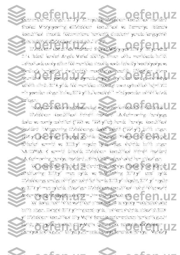 shartnomalar imzolangan. 2017 yil 30 noyabrda O’zbekiston Respublikasi Prezidenti
Shavkat   Mirziyoyevning   «O’zbekiston   Respublikasi   va   Germaniya   Federativ
Respublikasi   o`rtasida   ikkitomonlama   hamkorlik   aloqalarini   yanada   kengaytirish
chora-tadbirlari to’g’risida»gi qarori qabul qilindi. 
O’zbekiston Respublikasi  Prezidenti Shavkat Mirziyoyev 2019 yil 20 yanvarda
GFR   federal   kansleri   Angela   Merkel   taklifiga   binoan   ushbu   mamlakatda   bo`ldi.
Uchrashuvda asosiy etibor ikki mamlakat o`rtasida savdo-iqtisodiy ivestitsiyaviya va
texnalogik   hamkorlikni   rivojlantirish   masalalariga   qaratildi.   O’tkazilgan   Biznes
forumda   8   mlrd   yevroga   teng   qiymatdagi   yangi   loyihalarni   amalga   oshirishga
kelishib   olindi.   2018   yilda   ikki   mamlakat   o`rtasidagi   tovor-ayrboshlash   hajmi   700
mln yevrodan oshgan b`olsa, 2019 yil bu korsatkich 1 mlrd yevrodan oshishi ko`zda
tutilagan.
Fransiya O’zbekistonning Yevropadagi muhim hamkorlaridan biri hisoblanadi.
O’zbekiston   Respublikasi   Birinchi   Prezidenti   I.A.Karimovning   Fransiyaga
davlat   va   rasmiy   tashriflari   (1993   va   1996-yillar)   hamda   Fransiya   Respublikasi
Prezidenti   F.Mitteranning   O’zbekistonga   davlat   tashrifi   (1994-yil)   bo`lib   o`tgan.
1996-yil   iyun   oyida   Florensiya   shahrida   o’tkazilgan   Yevropa   Ittifoqi   davlatlari
rahbarlari   sammiti   va   2002-yil   noyabr   oyida   Praga   shahrida   bo`lib   o`tgan
NATO/YeAHK   sammiti   doirasida   O’zbekiston   Respublikasi   Birinchi   Prezidenti
I.A.Karimovning Fransiya Prezidenti J.Shirak bilan uchrashuvlari ham o`tkazilgan.
Ikki   tomonlama   aloqalarni   rivojlantirishda   Fransiya   Tashqi   ishlar   vazirlari
L.Fabiusning   2013-yil   mart   oyida   va   J.-M.Eroning   2017-yil   aprel   oyida
O’zbekistonga amalga oshirilgan tashriflari hamda 2012-yil oktyabr, 2014-yil noyabr
va 2017-yil  mart  oylarida  o’tkazilgan  O’zbekiston  Respublikasi   Tashqi  ishlar  vaziri
A.Kamilovning Fransiyaga tashriflari muhim ahamiyat kasb etdi.
Ikki   davlat   Tashi   ishlar   vazirliklari   o`rtasidagi   10   ta   siyosiy   maslahatlashuvlar
bo`lib   o`tgan.   Oxirgisi   2017-yilning   aprel   oyida   Toshkent   shahrida   o`tkazildi.2008-
yil O’zbekiston Respublikasi Oliy Majlisi Senatida parlamentlararo hamkorlik guruhi
tuzildi,   2010-yildan   boshlab   Oliy   Majlis   Qonunchilik   palatasida   «O’zbekiston   –
Fransiya» dostlik guruhi faoliyat yuritmoqda.Fransiya Senatida «Fransiya – Markaziy 