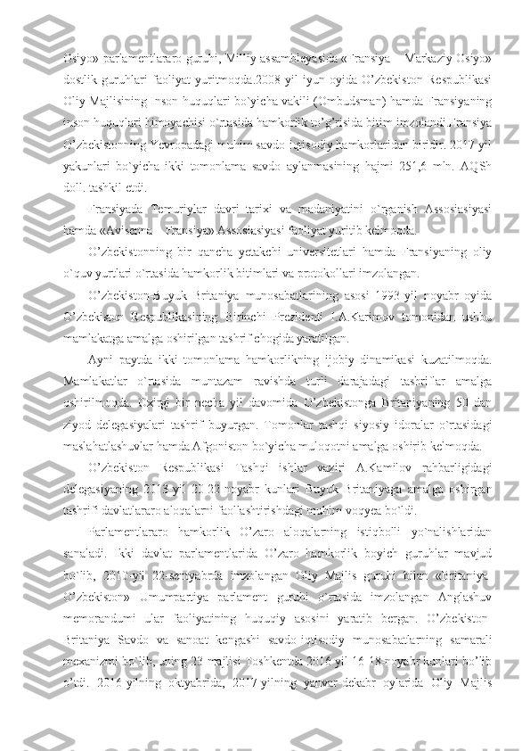 Osiyo» parlamentlararo guruhi, Milliy assambleyasida «Fransiya – Markaziy Osiyo»
dostlik   guruhlari   faoliyat   yuritmoqda.2008-yil   iyun   oyida   O’zbekiston   Respublikasi
Oliy Majlisining Inson huquqlari bo`yicha vakili (Ombudsman) hamda Fransiyaning
inson huquqlari himoyachisi o`rtasida hamkorlik to’g’risida bitim imzolandi.Fransiya
O’zbekistonning Yevropadagi muhim savdo-iqtisodiy hamkorlaridan biridir. 2017-yil
yakunlari   bo`yicha   ikki   tomonlama   savdo   aylanmasining   hajmi   251,6   mln.   AQSh
doll. tashkil etdi.
Fransiyada   Temuriylar   davri   tarixi   va   madaniyatini   o`rganish   Assosiasiyasi
hamda «Avisenna – Fransiya» Assosiasiyasi faoliyat yuritib kelmoqda.
O’zbekistonning   bir   qancha   yetakchi   universitetlari   hamda   Fransiyaning   oliy
o`quv yurtlari o`rtasida hamkorlik bitimlari va protokollari imzolangan.
O’zbekiston-Buyuk   Britaniya   munosabatlarining   asosi   1993-yil   noyabr   oyida
O’zbekiston   Respublikasining   Birinchi   Prezidenti   I.A.Karimov   tomonidan   ushbu
mamlakatga amalga oshirilgan tashrif chogida yaratilgan.
Ayni   paytda   ikki   tomonlama   hamkorlikning   ijobiy   dinamikasi   kuzatilmoqda.
Mamlakatlar   o`rtasida   muntazam   ravishda   turli   darajadagi   tashriflar   amalga
oshirilmoqda.   Oxirgi   bir   necha   yil   davomida   O’zbekistonga   Britaniyaning   50   dan
ziyod   delegasiyalari   tashrif   buyurgan.   Tomonlar   tashqi   siyosiy   idoralar   o`rtasidagi
maslahatlashuvlar hamda Afgoniston bo`yicha muloqotni amalga oshirib kelmoqda.
O’zbekiston   Respublikasi   Tashqi   ishlar   vaziri   A.Kamilov   rahbarligidagi
delegasiyaning   2013-yil   20-22-noyabr   kunlari   Buyuk   Britaniyaga   amalga   oshirgan
tashrifi davlatlararo aloqalarni faollashtirishdagi muhim voqyea bo`ldi.
Parlamentlararo   hamkorlik   O’zaro   aloqalarning   istiqbolli   yo`nalishlaridan
sanaladi.   Ikki   davlat   parlamentlarida   O’zaro   hamkorlik   boyich   guruhlar   mavjud
bo`lib,   2010-yil   22-sentyabrda   imzolangan   Oliy   Majlis   guruhi   bilan   «Britaniya-
O’zbekiston»   Umumpartiya   parlament   guruhi   o`rtasida   imzolangan   Anglashuv
memorandumi   ular   faoliyatining   huquqiy   asosini   yaratib   bergan.   O’zbekiston-
Britaniya   Savdo   va   sanoat   kengashi   savdo-iqtisodiy   munosabatlarning   samarali
mexanizmi bo`lib, uning 23-majlisi Toshkentda 2016-yil 16-18-noyabr kunlari bo’lib
o’tdi.   2016-yilning   oktyabrida,   2017-yilning   yanvar-dekabr   oylarida   Oliy   Majlis 