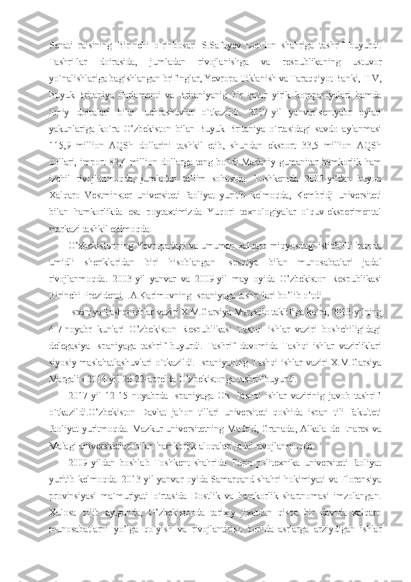 Senati   raisining   Birinchi   o`rinbosari   S.Safoyev   London   shahriga   tashrif   buyurdi.
Tashriflar   doirasida,   jumladan   rivojlanishga   va   respublikaning   ustuvor
yo`nalishlariga bagishlangan brifinglar, Yevropa Tiklanish va Taraqqiyot Banki, TIV,
Buyuk-Britaniya   Parlamenti   va   Britaniyanig   bir   qator   yirik   kompaniyalari   hamda
ilmiy   doiralari   bilan   uchrashuvlar   o`tkazildi.   2017-yil   yanvar-sentyabr   oylari
yakunlariga   ko`ra   O’zbekiston   bilan   Buyuk   Britaniya   o`rtasidagi   savdo   aylanmasi
115,9   million   AQSh   dollarini   tashkil   etib,   shundan   eksport   33,5   million   AQSh
dollari,  import   82,4 million dollarga teng  bo`ldi.Madaniy-gumanitar   hamkorlik  ham
izchil   rivojlanmoqda,   jumladan   ta’lim   sohasida.   Toshkentda   2002-yildan   buyon
Xalqaro   Vestminster   universiteti   faoliyat   yuritib   kelmoqda,   Kembridj   universiteti
bilan   hamkorlikda   esa   poytaxtimizda   Yuqori   texnologiyalar   o`quv-eksperimental
markazi tashkil etilmoqda.
O’zbekistonning Yevropadagi va umuman xalqaro miqyosdagi istiqbolli hamda
umidli   sheriklaridan   biri   hisoblangan   Ispaniya   bilan   munosabatlari   jadal
rivojlanmoqda.   2003-yil   yanvar   va   2009-yil   may   oyida   O’zbekiston   Respublikasi
Birinchi Prezidenti I.A.Karimovning Ispaniyaga tashriflari bo’lib o’tdi.
Ispaniya Tashqi ishlar vaziri X.M.Garsiya Margalio taklifiga ko`ra, 2013-yilning
4-7-noyabr   kunlari   O’zbekiston   Respublikasi   Tashqi   ishlar   vaziri   boshchiligidagi
delegasiya   Ispaniyaga   tashrif   buyurdi.   Tashrif   davomida   Tashqi   ishlar   vazirliklari
siyosiy maslahatlashuvlari  o`tkazildi. Ispaniyaning Tashqi  ishlar  vaziri  X.M.Garsiya
Margalio 2014-yil 20-22-aprelda O’zbekistonga tashrif buyurdi.
2017-yil   12-15   noyabrda   Ispaniyaga   OR   Tashqi   ishlar   vazirinig   javob   tashrifi
o`tkazildi.O’zbekiston   Davlat   jahon   tillari   universiteti   qoshida   ispan   tili   fakulteti
faoliyat   yuritmoqda.   Mazkur   universitetning   Madrid,   Granada,   Alkala   de   Enares   va
Malagi universitetlari bilan hamkorlik aloqalari jadal rivojlanmoqda.
2009-yildan   boshlab   Toshkent   shahrida   Turin   politexnika   universiteti   faoliyat
yuritib kelmoqda. 2013-yil yanvar oyida Samarqand shahri hokimiyati va Florensiya
provinsiyasi   ma`muriyati   o`rtasida   Dostlik   va   hamkorlik   shartnomasi   imzolangan.
Xulosa   qilib   aytganda,   O’zbekistonda   tarixiy   jixatdan   qisqa   bir   davrda   xalqaro
munosabatlarni   yo’lga   qo`yish   va   rivojlantirish   bobida   asrlarga   arziydigan   ishlar 