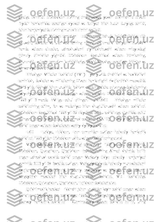 amalga   oshirildi.   O’zbekiston   o`zining   tinchliksevar,   yaxshi   qoshnichiliq   O’zaro
foydali   hamkorlikka   qaratilgan   siyosati   va   faoliyati   bilan   butun   dunyoga   tanildi,
jahon hamjamiyatida o`zining munosib o`rnini egalladi.
Izohli   lugat       Xalqaro   terrorizm   –   odamlarning   behuda   halok   bolishiga   olib
keluvchi,   davlatlar   va   ular   vakillarining   normal   diplomatik   faoliyatini   buzuvchi
hamda   xalqaro   aloqalar,   uchrashuvlarni   qiyinlashtiruvchi   xalqaro   miqyosdagi
ijtimoiy   qilmishlar   yigindisi.   O’zbekiston   Respublikasi   xalqaro   bitimlarning,
chunonchi,   xalqaro   terrorizm   korinishlariga   qarshi   kurashga   qaratilgan   bitimlar   va
konvensiyalar ishtirokchisi.
Birlashgan   Millatlar   Tashkiloti   (BMT)   –   yer   yuzida   tinchlikni   va   havfsizlikni
taminlash,   davlatlar   va   millatlarning   O’zaro   hamkorligini   rivojlantirish   maqsadida
1945 yilda ikkinchi jahon urushida fashizm ustidan g`alaba qo`zongan davlatlarning
ixtiyoriy   birlashishi   natijasida   tuzilgan   xalqaro   tashkilot.   O’zbekiston   Respublikasi
1992   yil   2-martda   BMTga   qabul   qilingan.     UNESKO   –   Birlashgan   millatlar
tashkilotining   ta’lim,   fan   va   madaniyat   bilan   shug`ullanuvchi   xalqaro   tashkiloti.
O’zbekiston   Respublikasi   1993   yil   29-oktyabrda   ushbu   tashkilotga   a`zolikka   qabul
qilingan.  Shimoliy  Atlantika  shartnomasi   tashkiloti  (NATO)  –  1949  yilda  4-aprelda
tashkil topgan xalqaro davlatlararo xarbiy-siyosiy tashkilot.
EKO   –   Turkiya,   Pokiston,   Eron   tomonidan   tuzilgan   iqtisodiy   hamkorlik
tashkiloti. 1992 yildan O’zbekiston ushbu xalqaro tashkilotning a`zosi.
MOH   (Markaziy   Osiyo   Hamkorligi   tashkiloti)   –   1994   yil   iyul   oyi   boshida
O’zbekiston,   Qozog`iston,   Qirg`iziston   Prezidentlarining   Almati   shahrida   bo`lib
o`tgan   uchrashuvi   asosida   tashkil   topgan   Markaziy   Osiyo   Iqtisodiy   Hamjamiyati
zaminida 2002 yil 28-fevralda tuzilgan. Markaziy Osiyoda iqtisodiy munosabatlarni
rivojlantirish,   siyosiy-ijtimoiy,   madaniy   texnikaviy   va   boshqa   aloqa   turlarini
kengaytirish   masalalari   bilan   shug`ullanadigan   tashkilot.   MDH   tashkilotiga
O’zbekiston, Qo`zogiston, Qirg`iziston, Tojikiston davlatlari a`zo.
Qo’shilmaslik harakati – ikkinchi jahon urushidan keyin tashkil topgan xalqaro
tashkilot.   O’zbekiston   bu   tashkilotga   1992   yil   1-sentyabrda   a`zo   bo`lib   kirgan.
Shanxay   hamkorlik   tashkiloti   –   submintaqaviy   xalqaro   tashkilot   bo`lib,   uning 