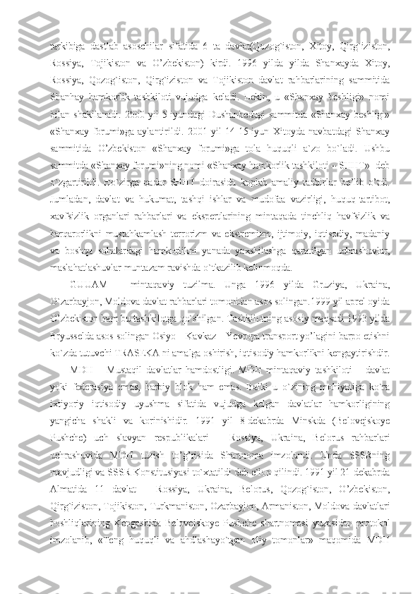 tarkibiga   dastlab   asoschilar   sifatida   6   ta   davlat(Qozog`iston,   Xitoy,   Qirg`iziston,
Rossiya,   Tojikiston   va   O’zbekiston)   kirdi.   1996   yilda   yilda   Shanxayda   Xitoy,
Rossiya,   Qozog`iston,   Qirg`iziston   va   Tojikiston   davlat   rahbarlarining   sammitida
Shanhay   hamkorlik   tashkiloti   vujudga   keladi.   Lekin,   u   «Shanxay   beshligi»   nomi
bilan   shakllanadi.   2000   yil   5-iyundagi   Dushanbedagi   sammitda   «Shanxay   beshligi»
«Shanxay   forumi»ga   aylantirildi.   2001   yil   14-15-iyun   Xitoyda   navbatdagi   Shanxay
sammitida   O’zbekiston   «Shanxay   forumi»ga   tola   huquqli   a`zo   bo`ladi.   Ushbu
sammitda «Shanxay forumi»ning nomi «Shanxay hamkorlik tashkiloti – SHHT»- deb
o`zgartirildi.   Ho`zirga   qadar   SHHT   doirasida   koplab   amaliy   tadbirlar   bo’lib   o’tdi.
Jumladan,   davlat   va   hukumat,   tashqi   ishlar   va   mudofaa   vazirligi,   huquq-tartibot,
xavfsizlik   organlari   rahbarlari   va   ekspertlarining   mintaqada   tinchliq   havfsizlik   va
barqarorlikni   mustahkamlash   terrorizm   va   ekstremizm,   ijtimoiy,   iqtisodiy,   madaniy
va   boshqa   sohalardagi   hamkorlikni   yanada   yaxshilashga   qaratilgan   uchrashuvlar,
maslahatlashuvlar muntazam ravishda o`tkazilib kelinmoqda.
GUUAM   –   mintaqaviy   tuzilma.   Unga   1996   yilda   Gruziya,   Ukraina,
O`zarbayjon, Moldova davlat rahbarlari tomonidan asos solingan.1999 yil aprel oyida
O’zbekiston ham bu tashkilotga qo`shilgan. Tashkilotning asosiy maqsadi 1993 yilda
Bryusselda asos solingan Osiyo – Kavkaz – Yevropa transport yo’lagini barpo etishni
ko`zda tutuvchi TRASEKA ni amalga oshirish, iqtisodiy hamkorlikni kengaytirishdir.
MDH   –   Mustaqil   davlatlar   hamdostligi.   MDH   mintaqaviy   tashkiloti   –   davlat
yoki   federasiya   emas,   harbiy   blok   ham   emas.   Balki   u   o`zining   mohiyatiga   ko`ra
ixtiyoriy   iqtisodiy   uyushma   sifatida   vujudga   kelgan   davlatlar   hamkorligining
yangicha   shakli   va   korinishidir.   1991   yil   8-dekabrda   Minskda   (Belovejskoye
Pushche)   uch   slavyan   respublikalari   –   Rossiya,   Ukraina,   Belorus   rahbarlari
uchrashuvida   MDH   tuzish   to’g’risida   Shartnoma   imzolandi.   Unda   SSSRning
mavjudligi va SSSR Konstitusiyasi to`xtatildi deb e`lon qilindi. 1991 yil 21-dekabrda
Almatida   11   davlat   –   Rossiya,   Ukraina,   Belorus,   Qozog`iston,   O’zbekiston,
Qirg`iziston, Tojikiston, Turkmaniston, Ozarbayjon, Armaniston, Moldova davlatlari
boshliqlarining   Kengashida   Belovejskoye   Pushche   shartnomasi   yuzasidan   protokol
imzolanib,   «Teng   huquqli   va   ahdlashayo`tgan   oliy   tomonlar»   maqomida   MDH 