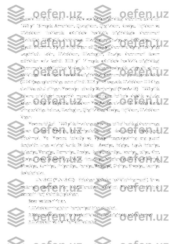 muassisi   bo`ldilar.   ODKB   –   Kollektiv   xavfsizlik   to’g’risidagi   shartnoma   tashkiloti.
1992   yil   15-mayda   Armaniston,   Qozog`iston,   Qirg`iziston,   Rossiya,   Tojikiston   va
O’zbekiston   Toshkentda   «Kollektiv   havfsizlik   to’g’risidagi»   shartnomani
imzoladilar.   1993   yilda   shartnomaga   O`zarbayjon,   Gruziya   va   Belorussiya   imzo
qoyadi. Shartnoma 5 yilga moljallangan  edi. 1999 yil  shartnoma  keyingi  besh yilga
uzaytiriladi.   Lekin,   O’zbekiston,   O`zarbayjon,   Gruziya   shartnomani   davom
etdirishdan   vo`z   kechdi.   2002   yil   14-mayda   «Kollektiv   havfsizlik   to’g’risidagi
shartnomasi»   tashkilotining   Moskvada   bo`lib   o`tgan   sessiyasida   uni   yaxlit   xalqaro
tashkilotga   –   «Kollektiv   havfsizlik   to’g’risidagi   shartnoma   to’g’risidagi   tashkiloti
(ODKB)»ga aylantirishga qaror qilindi. 2006 yil 16-avgustda O’zbekiston ODKBga
a`zolikka qabul qilingan. Yevrosiyo Iqtisodiy Xamjamiyati (YevrAzES) – 1992 yilda
bojxona   to`siqlarini   pasaytirish   maqsadida   «Bojxona   ittifoqi»   shaklida   vujudga
kelgan.   2005  yil   6-oktyabrda  O’zbekiston   YevrAzESga  a`zo   bo`ldi.   Xo`zirgi   kunda
uning tarkibiga Belorus, Ozarbayjon, Qirg``iziston, Rossiya, Tojikiston, O’zbekiston
kirgan.
Yevropa ittifoqi – 1992 yilda imzolangan Yevropa Ittifoqi haqidagi shartnomaga
asosan   tuzilgan   Yevropa   hamjamiyatlariga   a`zo   davlatlarning   davlatlararo
birlashmasi.   YeI   Yevropa   iqtisodiy   va   siyosiy   integrasiyasining   eng   yuqori
darajasidir.   Unga   xo`zirgi   kunda   28   davlat   –   Avstriya,   Belgiya,   Buyuk   Britaniya,
Bolgariya, Vengriya, Germaniya, Gresiya, Daniya, Irlandiya, Ispaniya, Italiya, Kipr,
Latviya,   Litva,   Lyuksemburg,   Malta,   Portugaliya,   Niderlandiya,   Polsha,   Sloveniya,
Slovakiya, Ruminiya, Finlyandiya, Fransiya, Xorvatiya, Chehiya, Shvesiya, Estoniya
davlatlari a`zo.
       UNESKO (YuNESKO)– Birlashgan Millatlar Tashkilotining maorif, fan va
madaniyat   masalalari   bilan   shug`ullanadigan   tashkiloti.   YuNESKO   ning   bosh
qarorgohi Parij shahrida joylashgan.
Savol va topshiriqlar.
1.O’zbekistonning jahon  hamjamiyati bilan aloqalari.
2.Xalqaro tashkilotlar bilan hamkorlik istiqbollari to’g’risida so’zlab bering?
3.O’zbekiston va BMT hamkorlik aloalari 