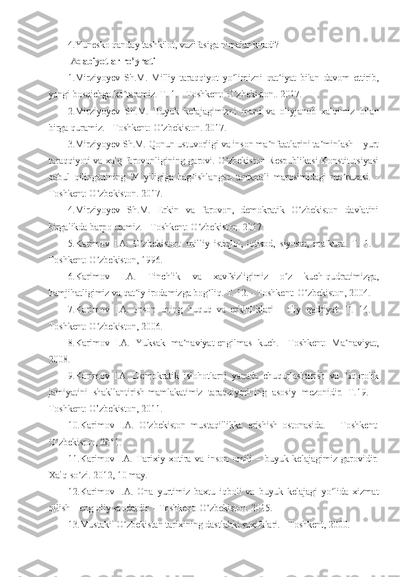 4.Yunesko qanday tashkilot, vazifasiga nimalar kiradi?
  Adabiyotlar ro’yhati
1.Mirziyoyev   Sh.M.   Milliy   taraqqiyot   yo limizni   qat iyat   bilan   davom   ettirib,ʼ ʼ
yangi bosqichga ko taramiz. T. 1. - Toshkent: O zbekiston.. 2017.	
ʼ ʼ
2.Mirziyoyev   Sh.M.   Buyuk   kelajagimizni   mard   va   oliyjanob   xalqimiz   bilan
birga quramiz. - Toshkent: O zbekiston. 2017.	
ʼ
3.Mirziyoyev Sh.M. Qonun ustuvorligi va inson ma nfaatlarini ta minlash – yurt	
ʼ ʼ
taraqqiyoti va xalq farovonligining garovi. O zbekiston Respublikasi  Konstitutsiyasi	
ʼ
qabul   qilinganining   24   yiligiga   bag ishlangan   tantanali   marosimidagi   ma ruzasi.   -	
ʼ ʼ
Toshkent: O zbekiston. 2017.	
ʼ
4.Mirziyoyev   Sh.M.   Erkin   va   farovon,   demokratik   O zbekiston   davlatini	
ʼ
birgalikda barpo etamiz. - Toshkent: O zbekiston. 2017.	
ʼ
5.Karimov   I. А .   O zbekiston:   milliy   istiqlol,   iqtisod,   siyosat,   mafkura.   T.   1.   -	
ʼ
Toshkent: O zbekiston, 1996.	
ʼ
6.Karimov   I. А .   Tinchlik   va   xavfsizligimiz   o z   kuch-qudratimizga,	
ʼ
hamjihatligimiz va qat iy irodamizga bog liq. T. 12. - Toshkent: O zbekiston, 2004. 	
ʼ ʼ ʼ
7.Karimov   I. А .   Inson   uning   huquq   va   erkinliklari   -   oliy   qadriyat.   T.   14.   -
Toshkent: O zbekiston, 2006. 	
ʼ
8.Karimov   I. А .   Yuksak   ma naviyat-engilmas   kuch.   -Toshkent:   Ma naviyat,	
ʼ ʼ
2008.
9.Karimov   I. А .   Demokratik   islohotlarni   yanada   chuqurlashtirish   va   fuqorolik
jamiyatini   shakllantirish-mamlakatimiz   taraqqiyotining   asosiy   mezonidir.   T.19.   –
Toshkent: O’zbekiston, 2011. 
10.Karimov   I. А .   O zbekiston   mustaqillikka   erishish   ostonasida.   –   Toshkent:	
ʼ
O zbekiston, 2011. 	
ʼ
11.Karimov   I. А .   Tarixiy   xotira   va   inson   omili   –   buyuk   kelajagimiz   garovidir.
Xalq so zi. 2012, 10 may. 	
ʼ
12.Karimov   I. А .   Ona   yurtimiz   baxtu   iqboli   va   buyuk   kelajagi   yo lida   xizmat	
ʼ
qilish – eng oliy saodatdir. - Toshkent: O zbekiston. 2015.	
ʼ
13.Mustakil O zbekistan tarixining dastlabki saxifalari. - Toshkent, 2000.	
ʼ 