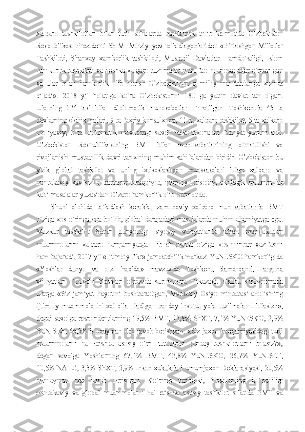 xalqaro   tashkilotlari   bilan   turli   sohalarda   hamkorlik   qilib   kelmoqda   O’zbekiston
Respublikasi   Prezidenti   Sh.M.   Mirziyoyev   ta`kidlaganlarideq   «Birlashgan   Millatlar
Tashkiloti,   Shanxay   xamkorlik   tashkiloti,   Mustaqil   Davlatlar   Hamdo`stligi,   Islom
hamkorlik tashkiloti va boshka xalqaro tuzilmalar bilan faol munosabatlar o`rnatilgan
va   ular   bilan   hamkorlik   olib   borish   O’zbekistonning   milliy   manfaatlariga   xizmat
qiladi».   2018   yil   holatiga   ko`ra   O’zbekistonni   180   ga   yaqin   davlat   tan   olgan.
Ularning   134   tasi   bilan   diplomatik   munosabatlar   o`rnatilgan.   Toshkentda   45   ta
davlatning elchixonalari, 9 ta faxriy konsulxona, 11 ta xalqaro tashkilot, 5 ta xalkaro
moliyaviy,   3   ta   diplomatik   mavkedagi   savdo   vakolatxonalari   faoliyat   yuritmoqda.
O’zbekiston   Respublikasining   BMT   bilan   munosabatlarining   o`rnatilishi   va
rivojlanishi  mustaqillik davri  tarixining muhim sahifalaridan biridir. O’zbekiston bu
yirik   global   tashkilot   va   uning   ixtisoslashgan   muassasalari   bilan   xalqaro   va
mintakaviy   xavfsizliq   barqaror   taraqqiyot,   ijtimoiy-iqtisodiy,   ekologik   muammolar
kabi masalalar yuzasidan O’zaro hamkorlik olib bormoqda.
Shuni   alohida   ta`kidlash   kerakki,   zamonaviy   xalqaro   munosabatlarda   BMT
o`ziga xos o`ringa ega bo`lib, global darajadagi masalalarda muhim ahamiyatga ega.
Mazkur   tashkilot   butun   dunyodagi   siyosiy   vaziyatlarda   jahon   mamlakatlari
muammolarini   xalqaro   hamjamiyatga   olib   chiqishda   o`ziga   xos   minbar   vazifasini
ham bajaradi, 2017 yil «Ijtimoiy fikr» jamoatchilik markazi YuNESKO hamkorligida
«Yoshlar   dunyo   va   o`zi   haqida»   mavzusida   Toshkent,   Samarqand,   Fargona
viloyatlari   o`quvchi   Yoshlari   o`rtasida   surovnoma   o`tkazadi.   Ushbu   surovnomada
ularga   «Siz   jamiyat   hayotini   boshqaradigan,   Markaziy   Osiyo   mintaqasi   aholisining
ijtimoiy muammolarini  xal qila oladigan qanday institut  yoki tuzilmalarni bilasiz?»,
degai savolga respondentlarning 19,5% BMT, 13,8% ShXT, 7,1% YuNESKO, 2,9%
YuNISEF, 66,2% bilmayman deb javob berishgan. «Siz jaxon hamjamiyatidagi turli
muammolarni   hal   etishda   asosiy   o`rin   tutadigan   qanday   tashkilotlarni   bilasiz?»,
degan   savolga   Yoshlarning   67,1%   BMT,   43,8%   YuNESKO,   26,7%   YuNISEF,
10,5% NATO, 3,3% ShXT, 2,9% Inson xukukdari umumjaxon Deklarasiyasi, 20,5%
bilmayman   deb   javob   berishgan.   Ko`rinib   turibdiki,   Yoshlarning   ko`pchiligi
mintakaviy   va   global   muammolarni   hal   etishda   asosiy   tashkilot   sifatida   BMT   va 