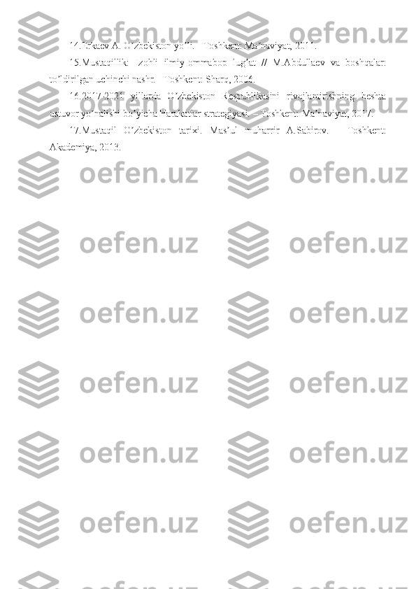 14.Erkaev  А . O zbekiston yo li. - Toshkent: Ma naviyat, 2011. ʼ ʼ ʼ
15.Mustaqillik:   Izohli   ilmiy-ommabop   lug at   //   M.	
ʼ А bdullaev   va   boshqalar:
to ldirilgan uchinchi nashr. - Toshkent: Sharq, 2006. 	
ʼ
16.2017-2021   yillarda   O zbekiston   Respublikasini   rivojlantirishning   beshta	
ʼ
ustuvor yo nalishi bo yicha Harakatlar strategiyasi. – Toshkent: Ma naviyat, 2017.	
ʼ ʼ ʼ
17.Mustaqil   O zbekiston   tarixi.   Mas ul   muharrir  	
ʼ ʼ А .Sabirov.   -   Toshkent:
А kademiya, 2013. 