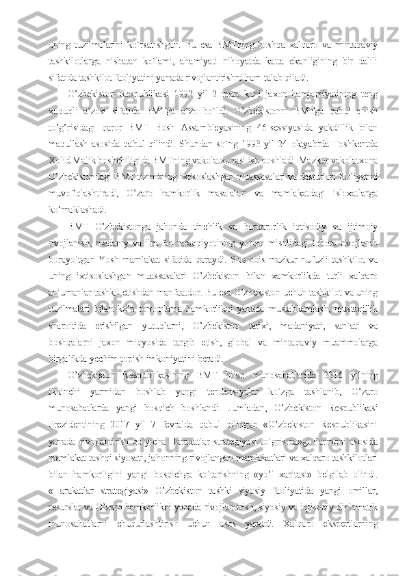 uning   tuzilmalarini   ko`rsatishgan.   Bu   esa   BMTning   boshqa   xalqaro   va   mintaqaviy
tashkilotlarga   nisbatan   ko`lami,   ahamiyati   nihoyatda   katta   ekanligining   bir   dalili
sifatida tashkilot faoliyatini yanada rivojlantirishni ham talab qiladi.
O’zbekiston   Respublikasi   1992   yil   2   mart   kuni   jaxon   hamjamiyatining   teng
xuquqli   a`zosi   sifatida   BMTga   a`zo   bo`ldi.   O’zbekistonni   BMTga   qabul   qilish
to’g’risidagi   qaror   BMT   Bosh   Assambleyasining   46-sessiyasida   yakdillik   bilan
maqullash   asosida   qabul   qilindi.   Shundan   so`ng   1993   yil   24   oktyabrda   Toshkentda
Xolid Malik boshchiligida BMTning vakolatxonasi ish boshladi. Mazkur vakolatxona
O’zbekistondagi BMT tizimining ixtisoslashgan muassasalari va dasturlari faoliyatini
muvofiqlashtiradi,   O’zaro   hamkorlik   masalalari   va   mamlakatdagi   isloxatlarga
ko’maklashadi.
BMT   O’zbekistonga   jahonda   tinchlik   va   barqarorlik   iqtisodiy   va   ijtimoiy
rivojlanish,   madaniy   va   ilm-fan   taraqqiyotining   yorqin   misolidagi   tobora   rivojlanib
borayo`tgan   Yosh   mamlakat   sifatida   qaraydi.   Shu   bois   mazkur   nufuzli   tashkilot   va
uning   ixtisoslashgan   muassasalari   O’zbekiston   bilan   xamkorlikda   turli   xalqaro
anjumanlar tashkil etishdan manfaatdor. Bu esa O’zbekiston uchun tashkilot va uning
tuzilmalari   bilan   ko’p   tomonlama   hamkorlikni   yanada   mustahkamlash,   mustaqillik
sharoitida   erishilgan   yutuqlarni,   O’zbekiston   tarixi,   madaniyati,   san`ati   va
boshqalarni   jaxon   miqyosida   targib   etish,   global   va   mintaqaviy   muammolarga
birgalikda yechim topish imkoniyatini beradi.
O’zbekiston   Respublikasining   BMT   bilan   munosabatlarida   2016   yilning
ikkinchi   yarmidan   boshlab   yangi   tendensiyalar   ko`zga   tashlanib,   O’zaro
munosabatlarda   yangi   bosqich   boshlandi.   Jumladan,   O’zbekiston   Respublikasi
Prezidentining   2017   yil   7   fevralda   qabul   qilingan   «O’zbekiston   Respublikasini
yanada   rivojlantirish   bo`yicha   Harakatlar   strategiyasi   to`grisida»gi   Farmoni   asosida
mamlakat tashqi siyosati, jahonning rivojlangan mamlakatlari va xalqaro tashkilotlari
bilan   hamkorligini   yangi   bosqichga   ko`tarishning   «yo’l   xaritasi»   belgilab   olindi.
«Harakatlar   strategiyasi»   O’zbekiston   tashki   siyosiy   faoliyatida   yangi   omillar,
resurslar va O’zaro hamkorlikni yanada rivojlantirish, siyosiy va iqtisodiy diplomatik
munosabatlarni   chuqurlashtirish   uchun   asos   yaratdi.   Xalqaro   ekspertlarning 