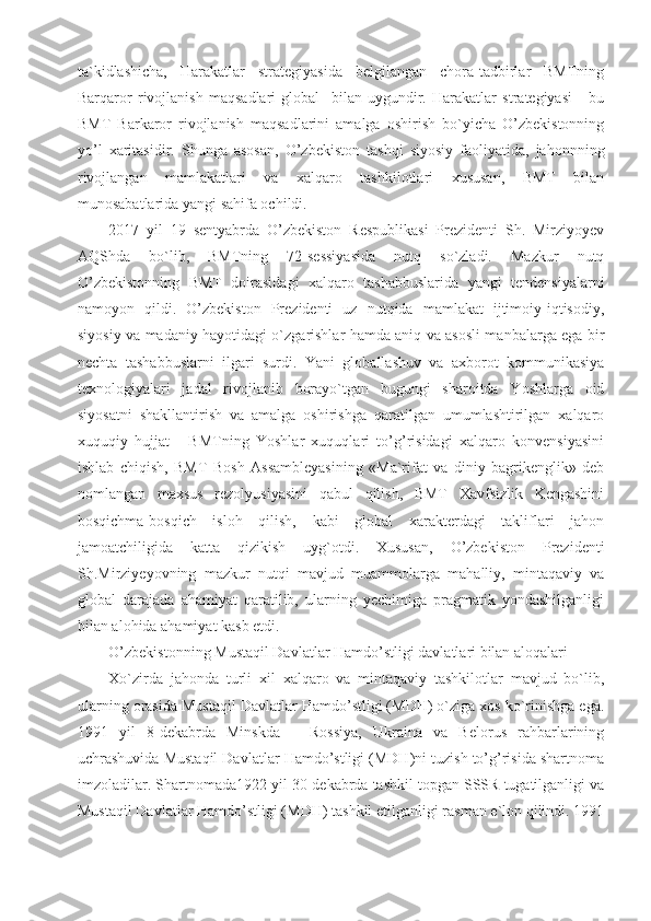 ta`kidlashicha,   Harakatlar   strategiyasida   belgilangan   chora-tadbirlar   BMTning
Barqaror   rivojlanish   maqsadlari   global     bilan   uygundir.   Harakatlar   strategiyasi   -   bu
BMT   Barkaror   rivojlanish   maqsadlarini   amalga   oshirish   bo`yicha   O’zbekistonning
yo’l   xaritasidir.   Shunga   asosan,   O’zbekiston   tashqi   siyosiy   faoliyatida,   jahonnning
rivojlangan   mamlakatlari   va   xalqaro   tashkilotlari   xususan,   BMT   bilan
munosabatlarida yangi sahifa ochildi.
2017   yil   19   sentyabrda   O’zbekiston   Respublikasi   Prezidenti   Sh.   Mirziyoyev
AQShda   bo`lib,   BMTning   72-sessiyasida   nutq   so`zladi.   Mazkur   nutq
O’zbekistonning   BMT   doirasidagi   xalqaro   tashabbuslarida   yangi   tendensiyalarni
namoyon   qildi.   O’zbekiston   Prezidenti   uz   nutqida   mamlakat   ijtimoiy-iqtisodiy,
siyosiy va madaniy hayotidagi o`zgarishlar hamda aniq va asosli manbalarga ega bir
nechta   tashabbuslarni   ilgari   surdi.   Yani   globallashuv   va   axborot   kommunikasiya
texnologiyalari   jadal   rivojlanib   borayo`tgan   bugungi   sharoitda   Yoshlarga   oid
siyosatni   shakllantirish   va   amalga   oshirishga   qaratilgan   umumlashtirilgan   xalqaro
xuquqiy   hujjat   -   BMTning   Yoshlar   xuquqlari   to’g’risidagi   xalqaro   konvensiyasini
ishlab   chiqish,   BMT   Bosh   Assambleyasining   «Ma`rifat   va   diniy   bagrikenglik»   deb
nomlangan   maxsus   rezolyusiyasini   qabul   qilish,   BMT   Xavfsizlik   Kengashini
bosqichma-bosqich   isloh   qilish,   kabi   global   xarakterdagi   takliflari   jahon
jamoatchiligida   katta   qizikish   uyg`otdi.   Xususan,   O’zbekiston   Prezidenti
Sh.Mirziyeyovning   mazkur   nutqi   mavjud   muammolarga   mahalliy,   mintaqaviy   va
global   darajada   ahamiyat   qaratilib,   ularning   yechimiga   pragmatik   yondashilganligi
bilan alohida ahamiyat kasb etdi.
O’zbekistonning Mustaqil Davlatlar Hamdo’stligi davlatlari bilan aloqalari
Xo`zirda   jahonda   turli   xil   xalqaro   va   mintaqaviy   tashkilotlar   mavjud   bo`lib,
ularning orasida Mustaqil Davlatlar Hamdo’stligi (MDH) o`ziga xos ko`rinishga ega.
1991   yil   8-dekabrda   Minskda   –   Rossiya,   Ukraina   va   Belorus   rahbarlarining
uchrashuvida Mustaqil Davlatlar Hamdo’stligi (MDH)ni tuzish to’g’risida shartnoma
imzoladilar. Shartnomada1922 yil 30-dekabrda tashkil topgan SSSR tugatilganligi va
Mustaqil Davlatlar Hamdo’stligi (MDH) tashkil etilganligi rasman e`lon qilindi. 1991 