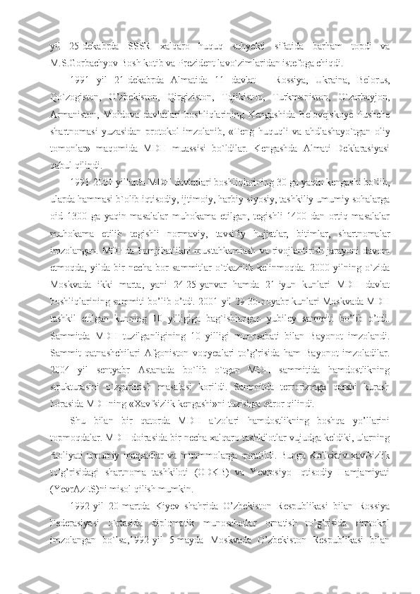 yil   25-dekabrda   SSSR   xalqaro   huquq   subyekti   sifatida   barham   topdi   va
M.S.Gorbachyov Bosh kotib va Prezident lavo`zimlaridan istefoga chiqdi.
1991   yil   21-dekabrda   Almatida   11   davlat   –   Rossiya,   Ukraina,   Belorus,
Qo`zogiston,   O’zbekiston,   Qirgiziston,   Tojikiston,   Turkmaniston,   O`zarbayjon,
Armaniston,   Moldova   davlatlari   boshliqlarining   Kengashida   Belovejskoye   Pushche
shartnomasi   yuzasidan   protokol   imzolanib,   «Teng   huquqli   va   ahdlashayo`tgan   oliy
tomonlar»   maqomida   MDH   muassisi   bo`ldilar.   Kengashda   Almati   Deklarasiyasi
qabul qilindi.
1991-2001 yillarda MDH davlatlari boshliqlarining 30 ga yaqin kengashi bo`lib,
ularda hammasi b`olib iqtisodiy, ijtimoiy, harbiy-siyosiy, tashkiliy umumiy sohalarga
oid   1300   ga   yaqin   masalalar   muhokama   etilgan,   tegishli   1400   dan   ortiq   masalalar
muhokama   etilib   tegishli   normaviy,   tavsifiy   hujjatlar,   bitimlar,   shartnomalar
imzolangan.   MDHda   hamjihatlikni   mustahkamlash   va   rivojlantirish   jarayoni   davom
etmoqda,   yilda   bir   necha   bor   sammitlar   o`tkazilib   kelinmoqda.   2000   yilning   o`zida
Moskvada   ikki   marta,   yani   24-25-yanvar   hamda   21-iyun   kunlari   MDH   davlat
boshliqlarining sammiti bo’lib o’tdi. 2001 yil 29-30-noyabr kunlari Moskvada MDH
tashkil   etilgan   kunning   10   yilligiga   bag`ishlangan   yubiley   sammiti   bo’lib   o’tdi.
Sammitda   MDH   tuzilganligining   10   yilligi   munosabati   bilan   Bayonot   imzolandi.
Sammit   qatnashchilari   Afgoniston   voqyealari   to’g’risida   ham   Bayonot   imzoladilar.
2004   yil   sentyabr   Astanada   bo`lib   o`tgan   MDH   sammitida   hamdostlikning
strukturasini   o`zgartirish   masalasi   korildi.   Sammitda   terrorizmga   qarshi   kurash
borasida MDHning «Xavfsizlik kengashi»ni tuzishga qaror qilindi.
Shu   bilan   bir   qatorda   MDH   a`zolari   hamdostlikning   boshqa   yo’llarini
topmoqdalar. MDH doirasida bir necha xalqaro tashkilotlar vujudga keldiki, ularning
faoliyati   umumiy   maqsadlar   va   muammolarga   qaratildi.   Bunga   Kollektiv   xavfsizlik
to’g’risidagi   shartnoma   tashkiloti   (ODKB)   va   Yevrosiyo   Iqtisodiy   Hamjamiyati
(YevrAzES)ni misol qilish mumkin.
1992-yil   20-martda   Kiyev   shahrida   O’zbekiston   Respublikasi   bilan   Rossiya
Federasiyasi   o`rtasida   diplomatik   munosabatlar   ornatish   to’g’risida   Protokol
imzolangan   bo`lsa,1992-yil   5-mayda   Moskvada   O’zbekiston   Respublikasi   bilan 