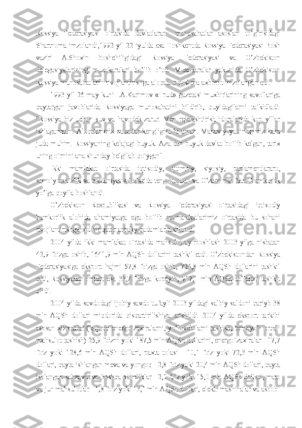 Rossiya   Federasiyasi   o`rtasida   davlatlararo   munosabatlar   asoslari   to’g’risidagi
Shartnoma imzolandi,1992-yil  22-iyulda esa  Toshkentda Rossiya  Federasiyasi  Bosh
vaziri   A.Shoxin   boshchiligidagi   Rossiya   Federasiyasi   va   O’zbekiston
delegasiyalarining   muzokaralari   bo’lib   o’tdi.   Muzokaralar   yakunida   O’zbekiston
Rossiya munosabatlarni rivojlantirishga aloqador qoshma axborot imzolangan edi.
1993-yil  26-may  kuni   I.A.Karimov  «Trud»  gazetasi  muxbirlarining  savollariga
qaytargan   javoblarida   Rossiyaga   munosabatini   bildirib,   quyidagilarni   ta`kidladi:
"Rossiya   biz   uchun   suv   va   havodek   zarur.   Men   rejalashtirish   idoralarida   kop   yillar
ishlaganman.   Aloqalarimiz   naqadar   kengligini   bilaman.   Manaviy   yaqinligimiz   ham
juda muhim. Rossiyaning kelajagi buyuk. Azaldan buyuk davlat bo`lib kelgan, tarix
uning o`rnini ana shunday belgilab qo`ygan".
Ikki   mamlakat   o`rtasida   iqtisodiy,   ijtimoiy,   siyosiy,   parlamentlararo,
samolyotso`zlik va madaniyat sohalarida teng huquqli va O’zaro manfaatli hamkorlik
yo’lga qoyila boshlandi.
O’zbekiston   Respublikasi   va   Rossiya   Federasiyasi   o`rtasidagi   iqtisodiy
hamkorlik   alohida   ahamiyatga   ega   bo`lib   mamalakatlarimiz   o`rtasida   bu   sohani
rivojlantirishga oid bir qator amaliy qadamlar tashlandi. 
2004   yilda   ikki   mamlakat   o`rtasida   mahsulot   ayirboshlash   2003   yilga   nisbatan
42,9   foizga   oshib,   1641,9   mln   AQSh   dollarini   tashkil   etdi.   O’zbekistondan   Rossiya
Federasiyasiga   eksport   hajmi   57,8   foizga   oshib,   724,8   mln   AQSh   dollarini   tashkil
etdi,   Rossiyadan   imtort   esa   33,7   foizga   kopayib,   917,1   mln   AQSh   dollarini   tashkit
qildi.
2004 yilda savdodagi ijobiy savdo tufayli 2003 yildagi salbiy saldoni qariyb 38
mln   AQSh   dollari   miqdorida   qisqartirilishiga   erishildi.   2004   yilda   eksport   tarkibi
asosan   xizmatlar   (koproq  energo`zaxiralarni, yo’lovchilarni   tashish,  temiryo’l   orqali
mahsulot tashish) 25,9 foizni yoki 187,5 mln AQSh dollarini, energo`zaxiralar - 17,7
foiz   yoki   128,6   mln   AQSh   dollari,   paxta   tolasi   -   10,1   foiz   yoki   72,3   mln   AQSh
dollari, qayta ishlangan meva va yongoq - 2,8 foiz yoki 20,4 mln AQSh dollari, qayta
ishlangan sabzavot va boshqa osimliklar - 2,1 foiz yoki 15,0 mln AQSh dollari, mato
va jun mahsulotlar - 1,8 foiz yoki 13,1 mln AQSh dollari, elektr mashinalar va asbob- 