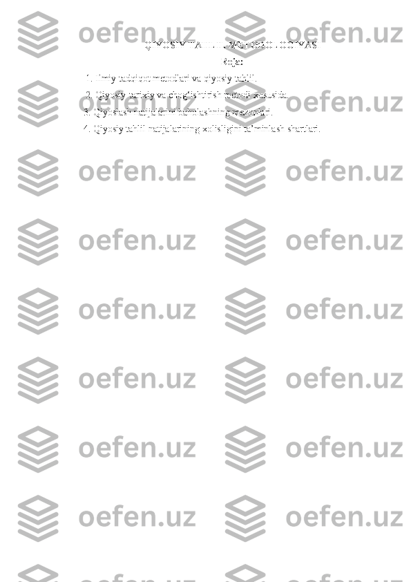 QIYOSIY TAHLIL METODOLOGIYASI
Reja:
 1. Ilmiy tadqiqot metodlari va qiyosiy tahlil.
 2. Qiyosiy-tarixiy va chog‘ishtirish metodi xususida. 
3. Qiyoslash natijalarini baholashning mezonlari.
4. Qiyosiy tahlil natijalarining xolisligini ta’minlash shartlari.  