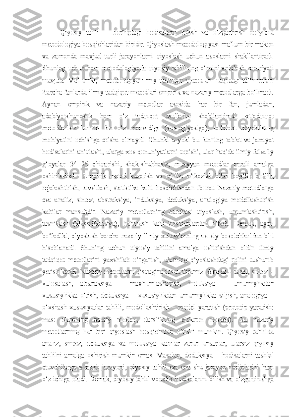 Qiyosiy   tahlil   –   borliqdagi   hodisalarni   bilish   va   o‘zgartirish   bo‘yicha
metodologiya bosqichlaridan biridir. Qiyoslash metodologiyasi ma’lum bir makon
va   zamonda   mavjud   turli   jarayonlarni   qiyoslash   uchun   asoslarni   shakllantiradi.
Shuning uchun ham  metodologiyada qiyosiy tahlilning o‘rnini  aniqlash  zaruriyati
mavjud.   Ma’lumki,   metodologiya   ilmiy   tadqiqot   metodlari   haqidagi   ta’limotdir.
Barcha fanlarda ilmiy tadqiqot metodlari empirik va nazariy metodlarga bo‘linadi.
Aynan   empirik   va   nazariy   metodlar   asosida   har   bir   fan,   jumladan,
adabiyotshunoslik   ham   o‘z   tadqiqot   usullarini   shakllantiradi.   «Tadqiqot
metodlarisiz   birorta   fan   o‘z   maqsadiga   (strategiyasiga),   tadqiqot   obyektining
mohiyatini   ochishga   erisha   olmaydi.   Chunki   u   yoki   bu   fanning   tabiat   va   jamiyat
hodisalarini aniqlashi, ularga xos qonuniyatlarni topishi, ular haqida ilmiy-falsafiy
g‘oyalar   24   25   chiqarishi,   shak-shubhasiz,   muayyan   metodlar   orqali   amalga
oshiriladi»1   .   Empirik   metod   kuzatish   va   tajriba   o‘tkazish   bilan   bog‘liq   bo‘lib,
rejalashtirish,   tavsiflash,   statistika   kabi   bosqichlardan   iborat.   Nazariy   metodlarga
esa   analiz,   sintez,   abstraksiya,   induksiya,   deduksiya,   analogiya   modellashtirish
kabilar   mansubdir.   Nazariy   metodlarning   barchasi   qiyoslash,   umumlashtirish,
tasniflash   (klassifikatsiya),   baholash   kabi   bosqichlardan   o‘tadi.   Demak,   ayon
bo‘ladiki,  qiyoslash  barcha  nazariy ilmiy  xulosalarning  asosiy   bosqichlaridan  biri
hisoblanadi.   Shuning   uchun   qiyosiy   tahlilni   amalga   oshirishdan   oldin   ilmiy
tadqiqot   metodlarini   yaxshilab   o‘rganish,   ularning   qiyoslashdagi   rolini   tushunib
yetish kerak. Nazariy metodlarni qisqagina tushuntiramiz: Analiz – tahlil, sintez –
xulosalash,   abstraksiya   –   mavhumlashtirish,   induksiya   –   umumiylikdan
xususiylikka   o‘tish,   deduksiya   –   xususiylikdan   umumiylikka   siljish,   analogiya   –
o‘xshash   xususiyatlar   tahlili,   modellashtirish   –   model   yaratish   (prototip   yaratish:
mas:   olamning   badiiy   modeli,   darslikning   elektron   modeli).   Bu   nazariy
metodlarning   har   biri   qiyoslash   bosqichidan   o‘tishi   mumkin.   Qiyosiy   tahlilda
analiz,   sintez,   deduksiya   va   induksiya   kabilar   zarur   unsurlar,   ularsiz   qiyosiy
tahlilni   amalga   oshirish   mumkin   emas.   Masalan,   deduksiya   –   hodisalarni   tashkil
etuvchilarga   ajratish   jarayoni,   qiyosiy   tahlil   esa   ana   shu   jarayon   natijalarini   ham
o‘z ichiga oladi. Demak, qiyosiy tahlil voqelik hodisalarini bilish va o‘zgartirishga 